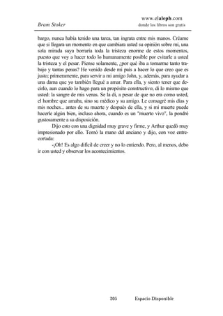 www.elaleph.com 
Bram Stoker donde los libros son gratis 
bargo, nunca había tenido una tarea, tan ingrata entre mis manos. Créame 
que si llegara un momento en que cambiara usted su opinión sobre mí, una 
sola mirada suya borraría toda la tristeza enorme de estos momentos, 
puesto que voy a hacer todo lo humanamente posible por evitarle a usted 
la tristeza y el pesar. Piense solamente, ¿por qué iba a tomarme tanto tra-bajo 
y tantas penas? He venido desde mi país a hacer lo que creo que es 
justo; primeramente, para servir a mi amigo John, y, además, para ayudar a 
una dama que yo también llegué a amar. Para ella, y siento tener que de-cirlo, 
aun cuando lo hago para un propósito constructivo, di lo mismo que 
usted: la sangre de mis venas. Se la di, a pesar de que no era como usted, 
el hombre que amaba, sino su médico y su amigo. Le consagré mis días y 
mis noches... antes de su muerte y después de ella, y si mi muerte puede 
hacerle algún bien, incluso ahora, cuando es un "muerto vivo", la pondré 
gustosamente a su disposición. 
Dijo esto con una dignidad muy grave y firme, y Arthur quedó muy 
impresionado por ello. Tomó la mano del anciano y dijo, con voz entre-cortada: 
-¡Oh! Es algo difícil de creer y no lo entiendo. Pero, al menos, debo 
ir con usted y observar los acontecimientos. 
205 Espacio Disponible 
 