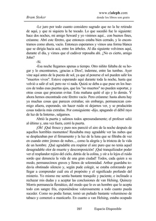 www.elaleph.com 
Bram Stoker donde los libros son gratis 
-Le juro por todo cuanto considero sagrado que no la he retirado 
de aquí, y que ni siquiera la he tocado. Lo que sucedió fue lo siguiente: 
hace dos noches, mi amigo Seward y yo vinimos aquí... con buenos fines, 
créanme. Abrí este féretro, que entonces estaba bien cerrado, y lo encon-tramos 
como ahora, vacío. Entonces esperamos y vimos una forma blanca 
que se dirigía hacia acá, entre los árboles. Al día siguiente volvimos aquí, 
durante el día, y vimos que el cadáver reposaba ahí. ¿No es cierto, amigo 
John? 
-Sí. 
-Esa noche llegamos apenas a tiempo. Otro niñito faltaba de su ho-gar 
y lo encontramos, ¡gracias a Dios!, indemne, entre las tumbas. Ayer 
vine aquí antes de la puesta de sol, ya que al ponerse el sol pueden salir los 
"muertos vivos". Estuve esperando aquí durante toda la noche, hasta que 
volvió a salir el sol; pero no vi nada. Quizá se deba a que puse en los hue-cos 
de todas esas puertas ajos, que los "no muertos" no pueden soportar, y 
otras cosas que procuran evitar. Esta mañana quité el ajo y lo demás. Y 
ahora hemos encontrado este féretro vacío. Pero créanme: hasta ahora hay 
ya muchas cosas que parecen extrañas; sin embargo, permanezcan con-migo 
afuera, esperando, sin hacer ruido ni dejarnos ver, y se producirán 
cosas todavía más extrañas. Por consiguiente -dijo, apagando el débil rayo 
de luz de la linterna-, salgamos. 
Abrió la puerta y salimos todos apresuradamente; el profesor salió 
al último y, una vez fuera, cerró la puerta. 
¡Oh! ¡Qué fresco y puro nos pareció el aire de la noche después de 
aquellos horribles momentos! Resultaba muy agradable ver las nubes que 
se desplazaban por el firmamento y la luz de la luna que se filtraba de vez 
en cuando entre jirones de nubes..., como la alegría y la tristeza de la vida 
de un hombre. ¡Qué agradable era respirar el aire puro que no tenía aquel 
desagradable olor de muerte y descomposición! ¡Qué tranquilizador poder 
ver el resplandor rojizo del cielo, detrás de la colina, y oír a lo lejos el ruido 
sordo que denuncia la vida de una gran ciudad! Todos, cada quien a su 
modo, permanecimos graves y llenos de solemnidad. Arthur guardaba to-davía 
obstinado silencio y, según pude colegir, se estaba esforzando por 
llegar a comprender cuál era el propósito y el significado profundo del 
misterio. Yo mismo me sentía bastante tranquilo y paciente, e inclinado a 
rechazar mis dudas y a aceptar las conclusiones de van Helsing. Quincey 
Morris permanecía flemático, del modo que lo es un hombre que lo acepta 
todo con sangre fría, exponiéndose valerosamente a todo cuanto pueda 
suceder. Como no podía fumar, tomó un puñado bastante voluminoso de 
tabaco y comenzó a masticarlo. En cuanto a van Helsing, estaba ocupado 
207 Espacio Disponible 
 