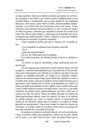 www.elaleph.com 
Drácula donde los libros son gratis 
en algo específico. Sacó de su maletín un objeto que parecía ser un bizco-cho 
semejante a una oblea y que estaba envuelto cuidadosamente en una 
servilleta blanca; a continuación, saco un buen puñado de una substancia 
blancuzca, como masa o pasta. Partió la oblea, desmenuzándola cuidado-samente, 
y lo revolvió todo con la masa que tenía en las manos. A con-tinuación, 
cortó estrechas tiras del producto y se dio a la tarea de colocar 
en todas las grietas y aberturas que separaban la puerta de la pared de la 
cripta. Me sentí un tanto confuso y, puesto que me encontraba cerca de él, 
le pregunté qué estaba haciendo. Arthur y Quincey se acercaron también, 
movidos por la curiosidad. El profesor respondió: 
-Estoy cerrando la tumba, para que la "muerta viva" no pueda en-trar. 
-¿Va a impedirlo esa substancia que ha puesto usted ahí? 
-Así es. 
-¿Qué está usted utilizando? 
Esa vez, fue Arthur quien hizo la pregunta. 
Con cierta reverencia, van Helsing levantó el ala de su sombrero y 
208 Espacio Disponible 
respondió: 
-La Hostia. La traje de Amsterdam. Tengo autorización para em-plearla 
aquí. 
Era una respuesta que impresionó a todos nosotros, hasta a los más 
escépticos, y sentimos individualmente que en presencia de un fin tan hon-rado 
como el del profesor, que utilizaba en esa labor lo que para él era más 
sagrado, era imposible desconfiar. En medio de un respetuoso silencio, 
cada uno de nosotros ocupó el lugar que le había sido asignado, en torno a 
la tumba; pero ocultos, para que no pudiera vernos ninguna persona que se 
aproximase. Sentí lástima por los demás, principalmente por Arthur. Yo 
mismo me había acostumbrado un poco, debido a que ya había hecho otras 
visitas y había estado en contacto con aquel horror; y aun así, yo, que había 
rechazado las pruebas hacía aproximadamente una hora, sentía que el 
corazón me latía con fuerza. Nunca me habían parecido las tumbas tan 
fantasmagóricamente blancas; nunca los cipreses, los tejos ni los enebros 
me habían parecido ser, como en aquella ocasión, la encarnación del 
espíritu de los funerales. Nunca antes los árboles y el césped me habían 
parecido tan amenazadores. Nunca antes crujían las ramas de manera tan 
misteriosa, ni el lejano ladrar de los perros envió nunca un presagio tan 
horrendo en medio de la oscuridad de la noche. 
Se produjo un instante de profundo silencio: un vacío casi doloroso. 
Luego, el profesor ordenó que guardáramos silencio con un siseo. Señaló 
con la mano y, a lo lejos, entre los tejos, vimos una figura blanca que se 
 