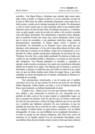 www.elaleph.com 
Bram Stoker donde los libros son gratis 
acercaba... Una figura blanca y diminuta, que sostenía algo oscuro apre-tado 
contra su pecho. La figura se detuvo y, en ese momento, un rayo de 
la luna se filtró entre las nubes, mostrando claramente a una mujer de ca-bello 
oscuro, vestida con la mortaja encerada de la tumba. No alcanzamos 
a verle el rostro, puesto que lo tenía inclinado sobre lo que después iden-tificamos 
como un niño de pelo rubio. Se produjo una pausa y, a continua-ción, 
un grito agudo, como de un niño en sueños o de un perro acostado 
cerca del fuego, durmiendo. Nos disponíamos a lanzarnos hacia adelante, 
pero el profesor levantó una mano, que vimos claramente contra el tejo 
que le servía de escondrijo, y nos quedamos inmóviles; luego, mientras 
permanecíamos expectantes, la blanca figura volvió a ponerse en 
movimiento. Se encontraba ya lo bastante cerca como para que pu-diéramos 
verla claramente, y la luz de la luna daba todavía de lleno sobre 
ella. Sentí que el corazón se me helaba, y logré oír la exclamación y el so-bresalto 
de Arthur cuando reconocimos claramente las facciones de Lucy 
Westenra. Era ella. Pero, ¡cómo había cambiado! Su dulzura se había con-vertido 
en una crueldad terrible e inhumana, y su pureza en una perversi-dad 
voluptuosa. Van Helsing abandonó su escondite y, siguiendo su 
ejemplo, todos nosotros avanzamos; los cuatro nos encontramos alineados 
delante de la puerta de la cripta. Van Helsing alzó la linterna y accionó el 
interruptor, y gracias a la débil luz que cayó sobre el rostro de Lucy, pudi-mos 
ver que sus labios estaban rojos, llenos de sangre fresca, y que había 
resbalado un chorro del líquido por el mentón, manchando la blancura in-maculada 
209 Espacio Disponible 
de su mortaja. 
Nos estremecimos, horrorizados, y me di cuenta, por el temblor 
convulsivo de la luz, de que incluso los nervios de acero de van Helsing 
habían flaqueado. Arthur estaba a mi lado, y si no lo hubiera tomado del 
brazo, para sostenerlo, se hubiera desplomado al suelo. 
Cuando Lucy... (llamo Lucy a la cosa que teníamos frente a noso-tros, 
debido a que conservaba su forma) nos vió, retrocedió con un 
gruñido de rabia, como el de un gato cuando es sorprendido; luego, sus 
ojos se posaron en nosotros. Eran los ojos de Lucy en forma y color; pero 
los ojos de Lucy perversos y llenos de fuego infernal, que no los ojos dul-ces 
y amables que habíamos conocido. En esos momentos, lo que me 
quedaba de amor por ella se convirtió en odio y repugnancia; si fuera pre-ciso 
matarla, lo habría hecho en aquel preciso momento, con un deleite 
inimaginable. Al mirar, sus ojos brillaban con un resplandor demoníaco, y 
el rostro se arrugó en una sonrisa voluptuosa. ¡Oh, Dios mío, como me 
estremecí al ver aquella sonrisa! Con un movimiento descuidado, como 
una diablesa llena de perversidad, arrojó al suelo al niño que hasta entonces 
 