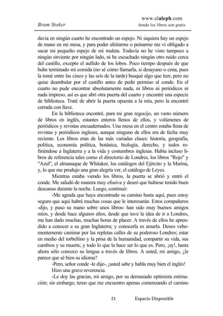 www.elaleph.com 
Bram Stoker donde los libros son gratis 
davía en ningún cuarto he encontrado un espejo. Ni siquiera hay un espejo 
de mano en mi mesa, y para poder afeitarme o peinarme me vi obligado a 
sacar mi pequeño espejo de mi maleta. Todavía no he visto tampoco a 
ningún sirviente por ningún lado, ni he escuchado ningún otro ruido cerca 
del castillo, excepto el aullido de los lobos. Poco tiempo después de que 
hube terminado mi comida (no sé cómo llamarla, si desayuno o cena, pues 
la tomé entre las cinco y las seis de la tarde) busqué algo que leer, pero no 
quise deambular por el castillo antes de pedir permiso al conde. En el 
cuarto no pude encontrar absolutamente nada, ni libros ni periódicos ni 
nada impreso, así es que abrí otra puerta del cuarto y encontré una especie 
de biblioteca. Traté de abrir la puerta opuesta a la mía, pero la encontré 
cerrada con llave. 
En la biblioteca encontré, para mi gran regocijo, un vasto número 
de libros en inglés, estantes enteros llenos de ellos, y volúmenes de 
periódicos y revistas encuadernados. Una mesa en el centro estaba llena de 
revistas y periódicos ingleses, aunque ninguno de ellos era de fecha muy 
reciente. Los libros eran de las más variadas clases: historia, geografía, 
política, economía política, botánica, biología, derecho, y todos re-firiéndose 
a Inglaterra y a la vida y costumbres inglesas. Había incluso li-bros 
de referencia tales como el directorio de Londres, los libros "Rojo" y 
"Azul", el almanaque de Whitaker, los catálogos del Ejército y la Marina, 
y, lo que me produjo una gran alegría ver, el catálogo de Leyes. 
Mientras estaba viendo los libros, la puerta se abrió y entró el 
conde. Me saludó de manera muy efusiva y deseó que hubiese tenido buen 
descanso durante la noche. Luego, continuó: 
-Me agrada que haya encontrado su camino hasta aquí, pues estoy 
seguro que aquí habrá muchas cosas que le interesarán. Estos compañeros 
-dijo, y puso su mano sobre unos libros- han sido muy buenos amigos 
míos, y desde hace algunos años, desde que tuve la idea de ir a Londres, 
me han dado muchas, muchas horas de placer. A través de ellos he apren-dido 
a conocer a su gran Inglaterra; y conocerla es amarla. Deseo vehe-mentemente 
caminar por las repletas calles de su poderoso Londres; estar 
en medio del torbellino y la prisa de la humanidad, compartir su vida, sus 
cambios y su muerte, y todo lo que la hace ser lo que es. Pero, ¡ay!, hasta 
ahora sólo conozco su lengua a través de libros. A usted, mi amigo, ¿le 
parece que sé bien su idioma? 
-Pero, señor conde -le dije-, ¡usted sabe y habla muy bien el inglés! 
Hizo una grave reverencia. 
-Le doy las gracias, mi amigo, por su demasiado optimista estima-ción; 
sin embargo, temo que me encuentro apenas comenzando el camino 
21 Espacio Disponible 
 