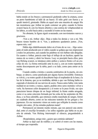 www.elaleph.com 
Drácula donde los libros son gratis 
había tenido en los brazos y permaneció gruñendo sobre la criatura, como 
un perro hambriento al lado de un hueso. El niño gritó con fuerza y se 
quedó inmóvil, gimiendo. Había en aquel acto una muestra de sangre fría 
tan monstruosa que Arthur no pudo contener un grito; cuando la forma 
avanzó hacia él, con los brazos abiertos y una sonrisa de voluptuosidad en 
los labios, se echó hacia atrás y escondió el rostro en las manos. 
No obstante, la figura siguió avanzando, con movimientos suaves y 
210 Espacio Disponible 
graciosos. 
-Ven a mí, Arthur -dijo-. Deja a todos los demás y ven a mí. Mis 
brazos tienen hambre de ti. Ven, y podremos quedarnos juntos. ¡Ven, 
esposo mío, ven! 
Había algo diabólicamente dulce en el tono de su voz... Algo seme-jante 
al ruido producido por el vidrio cuando se golpea que nos impresionó 
a todos los presentes, aun cuando las palabras no nos habían sido dirigidas. 
En cuanto a Arthur, parecía estar bajo el influjo de un hechizo; apartó las 
manos de su rostro y abrió los brazos. Lucy se precipitó hacia ellos; pero 
van Helsing avanzó, se interpuso entre ambos y sostuvo frente a él un cru-cifijo 
de oro. La forma retrocedió ante la cruz y, con un rostro repentina-mente 
descompuesto por la rabia, pasó a su lado, como para entrar en la 
tumba. 
Cuando estaba a treinta o sesenta centímetros de la puerta, sin em-bargo, 
se detuvo, como paralizada por alguna fuerza irresistible. Entonces 
se volvió, y su rostro quedó al descubierto bajo el resplandor de la luna y la 
luz de la linterna, que ya no temblaba, debido a que van Helsing había re-cuperado 
el dominio de sus nervios de acero. Nunca antes había visto tanta 
maldad en un rostro; y nunca, espero, podrán otros seres mortales volver a 
verla. Su hermoso color desapareció y el rostro se le puso lívido, sus ojos 
parecieron lanzar chispas de un fuego infernal, la frente estaba arrugada, 
como si su carne estuviera formada por las colas de las serpientes de Me-dusa, 
y su boca adorable, que entonces estaba manchada de sangre, formó 
un cuadrado abierto, como en las máscaras teatrales de los griegos y los 
japoneses. En ese momento vimos un rostro que reflejaba la muerte como 
ningún otro antes. ¡Si las miradas pudieran matar! 
Permaneció así durante medio minuto, que nos pareció una eterni-dad, 
entre el crucifijo levantado y los sellos sagrados que había en su pu-erta 
de entrada. Van Helsing interrumpió el silencio, preguntándole a 
Arthur. 
-Respóndame, amigo mío: ¿quiere que continúe adelante? 
Arthur se dejó caer de rodillas y se cubrió el rostro con las manos, 
al tiempo que respondía: 
 