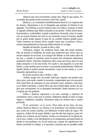 www.elaleph.com 
Bram Stoker donde los libros son gratis 
-Haga lo que crea conveniente, amigo mío. Haga lo que quiera. No 
es posible que pueda existir un horror como éste -gimió. 
Quincey y yo avanzamos simultáneamente hacia él y lo cogimos por 
los brazos. Alcanzamos a oír el chasquido que produjo la linterna al ser 
apagada. Van Helsing se acercó todavía más a la cripta y comenzó a retirar 
el sagrado emblema que había colocado en las grietas. Todos observamos, 
horrorizados y confundidos, cuando el profesor retrocedió, cómo la mujer, 
con un cuerpo humano tan real en ese momento como el nuestro, pasaba 
por la grieta donde apenas la hoja de un cuchillo hubiera podido pasar. 
Todos sentimos un enorme alivio cuando vimos que el profesor volvía a 
colocar tranquilamente la masa que había retirado en su lugar. 
Después de hacerlo, levantó al niño y dijo: 
-Vámonos, amigos. No podemos hacer nada más hasta mañana. 
Hay un funeral al mediodía, de modo que tendremos que volver aquí no 
mucho después de esa hora. Los amigos del difunto se irán todos antes de 
las dos, y cuando el sacristán cierre la puerta del cementerio deberemos 
quedarnos dentro. Entonces tendremos otras cosas que hacer; pero no será 
nada semejante a lo de esta noche. En cuanto a este pequeño, no está mal 
herido, y para mañana por la noche se encontrará perfectamente. Debemos 
dejarlo donde la policía pueda encontrarlo, como la otra noche, y a con-tinuación 
regresaremos a casa. 
Se acercó un poco más a Arthur, y dijo: 
-Arthur, amigo mío, ha tenido usted que soportar una prueba muy 
dura; pero, más tarde, cuando lo recuerde, comprenderá que era necesaria. 
Está usted lleno de amargura en este momento; pero, mañana a esta hora, 
ya se habrá consolado, y quiera Dios que haya tenido algún motivo de ale-gría; 
por consiguiente, no se desespere demasiado. Hasta entonces no voy 
211 Espacio Disponible 
a rogarle que me perdone. 
Arthur y Quincey regresaron a mi casa, conmigo, y tratamos de 
consolarnos unos a otros por el camino. Habíamos dejado al niño en lugar 
seguro y estábamos cansados. Dormimos todos de manera más o menos 
profunda. 
29 de septiembre, en la noche. Poco antes de las doce, los tres, 
Arthur, Quincey Morris y yo, fuimos a ver al profesor. Era extraño el notar 
que, como de común acuerdo, nos habíamos vestido todos de negro. Por 
supuesto, Arthur iba de negro debido a que llevaba luto riguroso; pero los 
demás nos vestimos así por instinto. Fuimos al cementerio de la iglesia ha-cia 
la una y media, y nos introdujimos en el camposanto, permaneciendo en 
donde no nos pudieran ver, de tal modo que, cuando los sepultureros hu-bieron 
concluido su trabajo, y el sacristán, creyendo que no quedaba nadie 
 