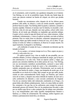 www.elaleph.com 
Drácula donde los libros son gratis 
en el cementerio, cerró el portón, nos quedamos tranquilos en el interior. 
Van Helsing, en vez de su portafolios negro, llevaba una funda larga de 
cuero que parecía contener un bastón de criquet; era obvio que pesaba 
bastante. 
Cuando nos encontramos solos, después de oír los últimos pasos 
perderse calle arriba, en silencio y como de común acuerdo, seguimos al 
profesor hacia la cripta. Van Helsing abrió la puerta y entramos, cerrando a 
nuestras espaldas. Entonces el anciano sacó la linterna, la encendió y tam-bién 
dos velas de cera que, dejando caer unas gotitas, colocó sobre otros 
féretros, de tal modo que difundían un resplandor que permitía trabajar. 
Cuando volvió a retirar la tapa del féretro de Lucy, todos miramos, Arthur 
temblando violentamente, y vimos el cadáver acostado, con toda su belleza 
póstuma. Pero no sentía amor en absoluto, solamente repugnancia por el 
espantoso objeto que había tomado la forma de Lucy, sin su alma. Vi que 
incluso el rostro de Arthur se endurecía, al observar el cuerpo muerto. En 
aquel momento, le preguntó a van Helsing: 
-¿Es realmente el cuerpo de Lucy, o solamente un demonio que ha 
212 Espacio Disponible 
tomado su forma? 
-Es su cuerpo, y al mismo tiempo no lo es. Pero, espere un poco y 
volverá a verla como era y es. 
El cadáver parecía Lucy vista en medio de una pesadilla, con sus 
colmillos afilados y la boca voluptuosa manchada de sangre, que lo hacía a 
uno estremecerse a su sola vista. Tenía un aspecto carnal y vulgar, que 
parecía una caricatura diabólica de la dulce pereza de Lucy. Van Helsing, 
con sus movimientos metódicos acostumbrados, comenzó a sacar todos 
los objetos que contenía la funda de cuero y fue colocándolos a su al-rededor, 
preparados para ser utilizados. Primeramente, sacó un cautín de 
soldar y una barrita de estaño, y luego, una lamparita de aceite que, al ser 
encendida en un rincón de la cripta, dejó escapar un gas que ardía, produ-ciendo 
un calor extremadamente fuerte; luego, sus bisturíes, que colocó 
cerca de su mano, y después una estaca redonda de madera, de unos seis u 
ocho centímetros de diámetro y unos noventa centímetros de longitud. 
Uno de sus extremos había sido endurecido, metiéndolo en el fuego, y la 
punta había sido afilada cuidadosamente. Junto a la estaca había un martil-lito, 
semejante a los que hay en las carboneras, para romper los pedazos 
demasiado gruesos del mineral. Para mí, las preparaciones llevadas a cabo 
por un médico para llevar a cabo cualquier tipo de trabajo eran estimulan-tes 
y me tranquilizaban; pero todas aquellas manipulaciones llenaron a 
Quincey y a Arthur de consternación. Sin embargo, ambos lograron con-trolarse 
y permanecieron inmóviles y en silencio. 
 