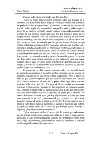 www.elaleph.com 
Bram Stoker donde los libros son gratis 
Cuando todo estuvo preparado, van Helsing dijo: 
-Antes de hacer nada, déjenme explicarles algo que procede de la 
sabiduría y la experiencia de los antiguos y de todos cuantos han estudiado 
los poderes de los "muertos vivos". Cuando se convierten en muertos vi-vos, 
el cambio implica la inmortalidad; no pueden morir y deben seguir a 
través de los tiempos cobrando nuevas víctimas y haciendo aumentar todo 
lo malo de este mundo; puesto que todos los que mueren a causa de los 
ataques de los "muertos vivos" se convierten ellos mismos en esos horri-bles 
monstruos y, a su vez, atacan a sus semejantes. Así, el círculo se am-plía, 
como las ondas provocadas por una piedra al caer al agua. Amigo 
Arthur, si hubiera aceptado usted el beso aquel antes de que la pobre Lucy 
muriera, o anoche, cuando abrió los brazos para recibirla, con el tiempo, al 
morir, se convertiría en un nosferatu, como los llaman en Europa Oriental, 
y seguiría produciendo cada vez más "muertos vivos", como el que nos ha 
horrorizado. La carrera de esta desgraciada dama acaba apenas de comen-zar. 
Esos niños cuya sangre succiona no son todavía lo peor que puede 
suceder; pero si sigue viviendo, como "muerta viva", pierden cada vez más 
sangre, y a causa de su poder sobre ellos, vendrán a buscarla; así, les chu-pará 
la sangre con esa horrenda boca. 
Pero si muere verdaderamente, entonces todo cesa; los orificios de 
las gargantas desaparecen, y los niños pueden continuar con sus juegos, sin 
acordarse siquiera de lo que les ha estado sucediendo. Pero lo mejor de 
todo es que cuando hagamos que este cadáver que ahora está "muerto 
vivo" muera realmente, el alma de la pobre dama que todos nosotros 
amamos, volverá a estar libre. En lugar de llevar a cabo sus horrendos 
crímenes por las noches y pasarse los días digiriendo su espantoso condu-mio, 
ocupará su lugar entre los demás ángeles, De modo que, amigo mío, 
será una mano bendita por ella la que dará el golpe que la liberará. Me 
siento dispuesto a hacerlo, pero, ¿no hay alguien entre nosotros que tiene 
mayor derecho de hacerlo? ¿No sera una alegría el pensar, en el silencio de 
la noche, cuando el sueño se niega a envolverlo: "Fue mi mano la que la 
envió al cielo; fue la mano de quien más la quería; la mano que ella hubiera 
escogido de entre todas, en el caso de que hubiera podido hacerlo."? 
Díganme, ¿hay alguien así entre nosotros? 
Todos miramos a Arthur. Comprendió, lo mismo que todos noso-tros, 
la infinita gentileza que sugería que debía ser la suya la mano que nos 
devolvería a Lucy como un recuerdo sagrado, no ya infernal; avanzó de un 
paso y dijo valientemente, aun cuando sus manos le temblaban y su rostro 
estaba tan pálido como si fuera de nieve: 
213 Espacio Disponible 
 