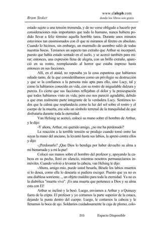 www.elaleph.com 
Bram Stoker donde los libros son gratis 
estado sujeto a una tensión tremenda, y de no verse obligado a hacerlo por 
consideraciones más importantes que todo lo humano, nunca hubiera po-dido 
llevar a feliz término aquella horrible tarea. Durante unos minutos 
estuvimos tan ensimismados con él que ni miramos al féretro en absoluto. 
Cuando lo hicimos, sin embargo, un murmullo de asombro salió de todas 
nuestras bocas. Teníamos un aspecto tan extraño que Arthur se incorporó, 
puesto que había estado sentado en el suelo, y se acercó también para mi-rar; 
entonces, una expresión llena de alegría, con un brillo extraño, apare-ció 
en su rostro, reemplazando al horror que estaba impreso hasta 
215 Espacio Disponible 
entonces en sus facciones. 
Allí, en el ataúd, no reposaba ya la cosa espantosa que habíamos 
odiado tanto, de la que considerábamos como un privilegio su destrucción 
y que se la confiamos a la persona más apta para ello, sino Lucy, tal y 
como la habíamos conocido en vida, con su rostro de inigualable dulzura y 
pureza. Es cierto que sus facciones reflejaban el dolor y la preocupación 
que todos habíamos visto en vida; pero eso nos pareció agradable, debido 
a que eran realmente parte integrante de la verdadera Lucy. Sentimos to-dos 
que la calma que resplandecía como la luz del sol sobre el rostro y el 
cuerpo de la muerta, era sólo un símbolo terrenal de la tranquilidad de que 
disfrutaría durante toda la eternidad. 
Van Helsing se acercó, colocó su mano sobre el hombro de Arthur, 
y le dijo: 
-Y ahora, Arthur, mi querido amigo, ¿no me ha perdonado? 
La reacción a la terrible tensión se produjo cuando tomó entre las 
suyas la mano del anciano, la levantó hasta sus labios, la apretó contra ellos 
y dijo: 
-¿Perdonarlo? ¡Que Dios lo bendiga por haber devuelto su alma a 
mi bienamada y a mí la paz! 
Colocó sus manos sobre el hombro del profesor y, apoyando la ca-beza 
en su pecho, lloró en silencio, mientras nosotros permanecíamos in-móviles. 
Cuando volvió a levantar la cabeza, van Helsing le dijo: 
-Ahora, amigo mío, puede usted besarla, Bésele los labios muertos 
si lo desea, como ella lo desearía si pudiera escoger. Puesto que ya no es 
una diablesa sonriente..., un objeto maldito para toda la eternidad. Ya no es 
la diabólica "muerta viva". ¡Es una muerta que pertenece a Dios y su alma 
esta con El! 
Arthur se inclinó y la besó. Luego, enviamos a Arthur y a Quincey 
fuera de la cripta. El profesor y yo cortamos la parte superior de la estaca, 
dejando la punta dentro del cuerpo. Luego, le cortamos la cabeza y le 
llenamos la boca de ajo. Soldamos cuidadosamente la caja de plomo, colo- 
 