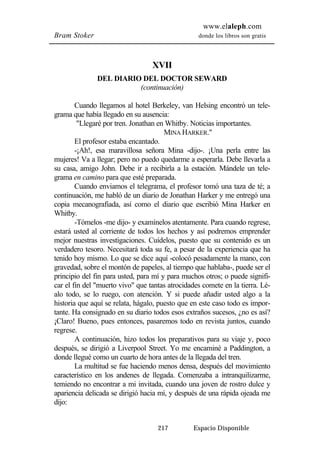 www.elaleph.com 
Bram Stoker donde los libros son gratis 
XVII 
DEL DIARIO DEL DOCTOR SEWARD 
(continuación) 
Cuando llegamos al hotel Berkeley, van Helsing encontró un tele-grama 
que había llegado en su ausencia: 
"Llegaré por tren. Jonathan en Whitby. Noticias importantes. 
MINA HARKER." 
El profesor estaba encantado. 
-¡Ah!, esa maravillosa señora Mina -dijo-. ¡Una perla entre las 
mujeres! Va a llegar; pero no puedo quedarme a esperarla. Debe llevarla a 
su casa, amigo John. Debe ir a recibirla a la estación. Mándele un tele-grama 
en camino para que esté preparada. 
Cuando enviamos el telegrama, el profesor tomó una taza de té; a 
continuación, me habló de un diario de Jonathan Harker y me entregó una 
copia mecanografiada, así como el diario que escribió Mina Harker en 
Whitby. 
-Tómelos -me dijo- y examínelos atentamente. Para cuando regrese, 
estará usted al corriente de todos los hechos y así podremos emprender 
mejor nuestras investigaciones. Cuídelos, puesto que su contenido es un 
verdadero tesoro. Necesitará toda su fe, a pesar de la experiencia que ha 
tenido hoy mismo. Lo que se dice aquí -colocó pesadamente la mano, con 
gravedad, sobre el montón de papeles, al tiempo que hablaba-, puede ser el 
principio del fin para usted, para mí y para muchos otros; o puede signifi-car 
el fin del "muerto vivo" que tantas atrocidades comete en la tierra. Lé-alo 
todo, se lo ruego, con atención. Y si puede añadir usted algo a la 
historia que aquí se relata, hágalo, puesto que en este caso todo es impor-tante. 
Ha consignado en su diario todos esos extraños sucesos, ¿no es así? 
¡Claro! Bueno, pues entonces, pasaremos todo en revista juntos, cuando 
regrese. 
A continuación, hizo todos los preparativos para su viaje y, poco 
después, se dirigió a Liverpool Street. Yo me encaminé a Paddington, a 
donde llegué como un cuarto de hora antes de la llegada del tren. 
La multitud se fue haciendo menos densa, después del movimiento 
característico en los andenes de llegada. Comenzaba a intranquilizarme, 
temiendo no encontrar a mi invitada, cuando una joven de rostro dulce y 
apariencia delicada se dirigió hacia mí, y después de una rápida ojeada me 
dijo: 
217 Espacio Disponible 
 