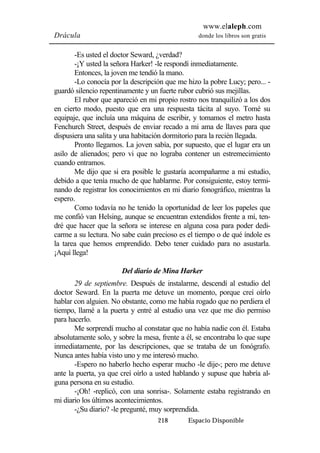 www.elaleph.com 
Drácula donde los libros son gratis 
-Es usted el doctor Seward, ¿verdad? 
-¡Y usted la señora Harker! -le respondí inmediatamente. 
Entonces, la joven me tendió la mano. 
-Lo conocía por la descripción que me hizo la pobre Lucy; pero... - 
guardó silencio repentinamente y un fuerte rubor cubrió sus mejillas. 
El rubor que apareció en mi propio rostro nos tranquilizó a los dos 
en cierto modo, puesto que era una respuesta tácita al suyo. Tomé su 
equipaje, que incluía una máquina de escribir, y tomamos el metro hasta 
Fenchurch Street, después de enviar recado a mi ama de llaves para que 
dispusiera una salita y una habitación dormitorio para la recién llegada. 
Pronto llegamos. La joven sabía, por supuesto, que el lugar era un 
asilo de alienados; pero vi que no lograba contener un estremecimiento 
cuando entramos. 
Me dijo que si era posible le gustaría acompañarme a mi estudio, 
debido a que tenía mucho de que hablarme. Por consiguiente, estoy termi-nando 
de registrar los conocimientos en mi diario fonográfico, mientras la 
218 Espacio Disponible 
espero. 
Como todavía no he tenido la oportunidad de leer los papeles que 
me confió van Helsing, aunque se encuentran extendidos frente a mí, ten-dré 
que hacer que la señora se interese en alguna cosa para poder dedi-carme 
a su lectura. No sabe cuán precioso es el tiempo o de qué índole es 
la tarea que hemos emprendido. Debo tener cuidado para no asustarla. 
¡Aquí llega! 
Del diario de Mina Harker 
29 de septiembre. Después de instalarme, descendí al estudio del 
doctor Seward. En la puerta me detuve un momento, porque creí oírlo 
hablar con alguien. No obstante, como me había rogado que no perdiera el 
tiempo, llamé a la puerta y entré al estudio una vez que me dio permiso 
para hacerlo. 
Me sorprendí mucho al constatar que no había nadie con él. Estaba 
absolutamente solo, y sobre la mesa, frente a él, se encontraba lo que supe 
inmediatamente, por las descripciones, que se trataba de un fonógrafo. 
Nunca antes había visto uno y me interesó mucho. 
-Espero no haberlo hecho esperar mucho -le dije-; pero me detuve 
ante la puerta, ya que creí oírlo a usted hablando y supuse que habría al-guna 
persona en su estudio. 
-¡Oh! -replicó, con una sonrisa-. Solamente estaba registrando en 
mi diario los últimos acontecimientos. 
-¿Su diario? -le pregunté, muy sorprendida. 
 