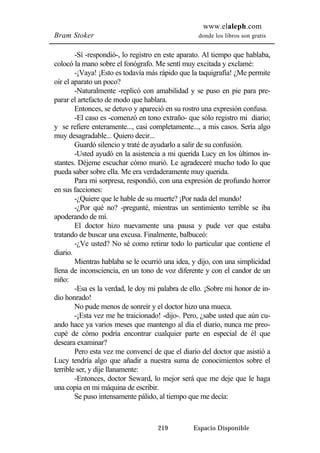 www.elaleph.com 
Bram Stoker donde los libros son gratis 
-Sí -respondió-, lo registro en este aparato. Al tiempo que hablaba, 
colocó la mano sobre el fonógrafo. Me sentí muy excitada y exclamé: 
-¡Vaya! ¡Esto es todavía más rápido que la taquigrafía! ¿Me permite 
219 Espacio Disponible 
oír el aparato un poco? 
-Naturalmente -replicó con amabilidad y se puso en pie para pre-parar 
el artefacto de modo que hablara. 
Entonces, se detuvo y apareció en su rostro una expresión confusa. 
-El caso es -comenzó en tono extraño- que sólo registro mi diario; 
y se refiere enteramente..., casi completamente..., a mis casos. Sería algo 
muy desagradable... Quiero decir... 
Guardó silencio y traté de ayudarlo a salir de su confusión. 
-Usted ayudó en la asistencia a mi querida Lucy en los últimos in-stantes. 
Déjeme escuchar cómo murió. Le agradeceré mucho todo lo que 
pueda saber sobre ella. Me era verdaderamente muy querida. 
Para mi sorpresa, respondió, con una expresión de profundo horror 
en sus facciones: 
-¿Quiere que le hable de su muerte? ¡Por nada del mundo! 
-¿Por qué no? -pregunté, mientras un sentimiento terrible se iba 
apoderando de mí. 
El doctor hizo nuevamente una pausa y pude ver que estaba 
tratando de buscar una excusa. Finalmente, balbuceó: 
-¿Ve usted? No sé como retirar todo lo particular que contiene el 
diario. 
Mientras hablaba se le ocurrió una idea, y dijo, con una simplicidad 
llena de inconsciencia, en un tono de voz diferente y con el candor de un 
niño: 
-Esa es la verdad, le doy mi palabra de ello. ¡Sobre mi honor de in-dio 
honrado! 
No pude menos de sonreír y el doctor hizo una mueca. 
-¡Esta vez me he traicionado! -dijo-. Pero, ¿sabe usted que aún cu-ando 
hace ya varios meses que mantengo al día el diario, nunca me preo-cupé 
de cómo podría encontrar cualquier parte en especial de él que 
deseara examinar? 
Pero esta vez me convencí de que el diario del doctor que asistió a 
Lucy tendría algo que añadir a nuestra suma de conocimientos sobre el 
terrible ser, y dije llanamente: 
-Entonces, doctor Seward, lo mejor será que me deje que le haga 
una copia en mi máquina de escribir. 
Se puso intensamente pálido, al tiempo que me decía: 
 