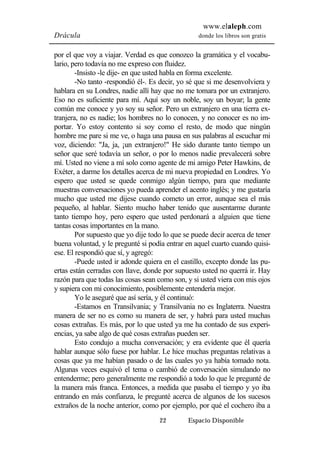 www.elaleph.com 
Drácula donde los libros son gratis 
por el que voy a viajar. Verdad es que conozco la gramática y el vocabu-lario, 
pero todavía no me expreso con fluidez. 
-Insisto -le dije- en que usted habla en forma excelente. 
-No tanto -respondió él-. Es decir, yo sé que si me desenvolviera y 
hablara en su Londres, nadie allí hay que no me tomara por un extranjero. 
Eso no es suficiente para mí. Aquí soy un noble, soy un boyar; la gente 
común me conoce y yo soy su señor. Pero un extranjero en una tierra ex-tranjera, 
no es nadie; los hombres no lo conocen, y no conocer es no im-portar. 
Yo estoy contento si soy como el resto, de modo que ningún 
hombre me pare si me ve, o haga una pausa en sus palabras al escuchar mi 
voz, diciendo: "Ja, ja, ¡un extranjero!" He sido durante tanto tiempo un 
señor que seré todavía un señor, o por lo menos nadie prevalecerá sobre 
mí. Usted no viene a mí solo como agente de mi amigo Peter Hawkins, de 
Exéter, a darme los detalles acerca de mi nueva propiedad en Londres. Yo 
espero que usted se quede conmigo algún tiempo, para que mediante 
muestras conversaciones yo pueda aprender el acento inglés; y me gustaría 
mucho que usted me dijese cuando cometo un error, aunque sea el más 
pequeño, al hablar. Siento mucho haber tenido que ausentarme durante 
tanto tiempo hoy, pero espero que usted perdonará a alguien que tiene 
tantas cosas importantes en la mano. 
Por supuesto que yo dije todo lo que se puede decir acerca de tener 
buena voluntad, y le pregunté si podía entrar en aquel cuarto cuando quisi-ese. 
El respondió que sí, y agregó: 
-Puede usted ir adonde quiera en el castillo, excepto donde las pu-ertas 
están cerradas con llave, donde por supuesto usted no querrá ir. Hay 
razón para que todas las cosas sean como son, y si usted viera con mis ojos 
y supiera con mi conocimiento, posiblemente entendería mejor. 
Yo le aseguré que así sería, y él continuó: 
-Estamos en Transilvania; y Transilvania no es Inglaterra. Nuestra 
manera de ser no es como su manera de ser, y habrá para usted muchas 
cosas extrañas. Es más, por lo que usted ya me ha contado de sus experi-encias, 
ya sabe algo de qué cosas extrañas pueden ser. 
Esto condujo a mucha conversación; y era evidente que él quería 
hablar aunque sólo fuese por hablar. Le hice muchas preguntas relativas a 
cosas que ya me habían pasado o de las cuales yo ya había tomado nota. 
Algunas veces esquivó el tema o cambió de conversación simulando no 
entenderme; pero generalmente me respondió a todo lo que le pregunté de 
la manera más franca. Entonces, a medida que pasaba el tiempo y yo iba 
entrando en más confianza, le pregunté acerca de algunos de los sucesos 
extraños de la noche anterior, como por ejemplo, por qué el cochero iba a 
22 Espacio Disponible 
 