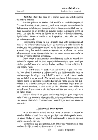 www.elaleph.com 
Drácula donde los libros son gratis 
-¡No! ¡No! ¡No! ¡Por nada en el mundo dejaré que usted conozca 
220 Espacio Disponible 
esa terrible historia! 
Por consiguiente, era terrible. ¡Mi intuición no me había engañado! 
Por unos instantes estuve pensando, y mientras mis ojos examinaban cui-dadosamente 
la habitación, buscando algo o alguna oportunidad que pu-diera 
ayudarme, vi un montón de papeles escritos a máquina sobre su 
mesa. Los ojos del doctor se fijaron en los míos, e involuntariamente, 
siguió la dirección de mi mirada. Al ver los papeles, comprendió qué era lo 
que estaba pensando. 
-Usted no me conoce -le dije-. Cuando haya leído esos papeles, el 
diario de mi esposo y el mío propio, que yo misma copié en la máquina de 
escribir, me conocerá un poco mejor. No he dejado de expresar todos mis 
pensamientos y los sentimientos de mi corazón en ese diario; pero, natu-ralmente, 
usted no me conoce... todavía; y no puedo esperar que confíe en 
mí para revelarme algo tan importante. 
Desde luego, es un hombre de naturaleza muy noble; mi pobre Lucy 
tenía razón respecto a él. Se puso en pie y abrió un amplio cajón, en el que 
estaban guardados en orden varios cilindros metálicos huecos, cubiertos de 
cera oscura, y dijo: 
-Tiene usted razón. No confiaba en usted debido a que no la cono-cía. 
Pero ahora la conozco; y déjeme decirle que debí conocerla hace ya 
mucho tiempo. Ya sé que Lucy le habló a usted de mí, del mismo modo 
que me habló a mí de usted. ¿Me permite que haga el único ajuste que 
puedo? Tome los cilindros y óigalos. La primera media docena son per-sonales 
y no la horrorizarán; así podrá usted conocerme mejor. Para cu-ando 
termine de oírlos, la cena estará ya lista. Mientras tanto, debo leer 
parte de esos documentos, y así estaré en condiciones de comprender me-jor 
ciertas cosas. 
Llevó él mismo el fonógrafo a mi salita y lo ajustó para que pudiera 
oírlo. Ahora voy a conocer algo agradable, estoy segura de ello, ya que me 
va a mostrar el otro lado de un verdadero amor del que solamente conozco 
una parte... 
Del diario del doctor Seward 
29 de septiembre. Estaba tan absorto en la lectura del diario de 
Jonathan Harker y en el de su esposa que dejé pasar el tiempo sin pensar. 
La señora Harker no había descendido todavía cuando la sirvienta anunció 
que la cena estaba servida. 
-Es probable que esté cansada. Será mejor que retrasemos la cena 
una hora -le dije, y volví a enfrascarme en mi lectura. 
 
