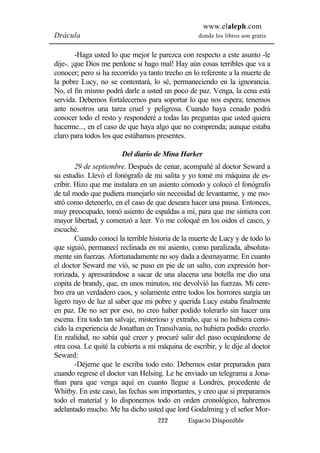 www.elaleph.com 
Drácula donde los libros son gratis 
-Haga usted lo que mejor le parezca con respecto a este asunto -le 
dije-. ¡que Dios me perdone si hago mal! Hay aún cosas terribles que va a 
conocer; pero si ha recorrido ya tanto trecho en lo referente a la muerte de 
la pobre Lucy, no se contentará, lo sé, permaneciendo en la ignorancia. 
No, el fin mismo podrá darle a usted un poco de paz. Venga, la cena está 
servida. Debemos fortalecernos para soportar lo que nos espera; tenemos 
ante nosotros una tarea cruel y peligrosa. Cuando haya cenado podrá 
conocer todo el resto y responderé a todas las preguntas que usted quiera 
hacerme..., en el caso de que haya algo que no comprenda; aunque estaba 
claro para todos los que estábamos presentes. 
Del diario de Mina Harker 
29 de septiembre. Después de cenar, acompañé al doctor Seward a 
su estudio. Llevó el fonógrafo de mi salita y yo tomé mi máquina de es-cribir. 
Hizo que me instalara en un asiento cómodo y colocó el fonógrafo 
de tal modo que pudiera manejarlo sin necesidad de levantarme, y me mo-stró 
como detenerlo, en el caso de que deseara hacer una pausa. Entonces, 
muy preocupado, tomó asiento de espaldas a mí, para que me sintiera con 
mayor libertad, y comenzó a leer. Yo me coloqué en los oídos el casco, y 
escuché. 
Cuando conocí la terrible historia de la muerte de Lucy y de todo lo 
que siguió, permanecí reclinada en mi asiento, como paralizada, absoluta-mente 
sin fuerzas. Afortunadamente no soy dada a desmayarme. En cuanto 
el doctor Seward me vió, se puso en pie de un salto, con expresión hor-rorizada, 
y apresurándose a sacar de una alacena una botella me dio una 
copita de brandy, que, en unos minutos, me devolvió las fuerzas. Mi cere-bro 
era un verdadero caos, y solamente entre todos los horrores surgía un 
ligero rayo de luz al saber que mi pobre y querida Lucy estaba finalmente 
en paz. De no ser por eso, no creo haber podido tolerarlo sin hacer una 
escena. Era todo tan salvaje, misterioso y extraño, que si no hubiera cono-cido 
la experiencia de Jonathan en Transilvania, no hubiera podido creerlo. 
En realidad, no sabía qué creer y procuré salir del paso ocupándome de 
otra cosa. Le quité la cubierta a mi máquina de escribir, y le dije al doctor 
Seward: 
-Déjeme que le escriba todo esto. Debemos estar preparados para 
cuando regrese el doctor van Helsing. Le he enviado un telegrama a Jona-than 
para que venga aquí en cuanto llegue a Londres, procedente de 
Whitby. En este caso, las fechas son importantes, y creo que si preparamos 
todo el material y lo disponemos todo en orden cronológico, habremos 
adelantado mucho. Me ha dicho usted que lord Godalming y el señor Mor- 
222 Espacio Disponible 
 