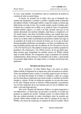 www.elaleph.com 
Bram Stoker donde los libros son gratis 
ris van a venir también. Así podremos estar en condiciones de ponerlo al 
corriente de todo en cuanto llegue. 
El doctor, de acuerdo con lo dicho, hizo que el fonógrafo fun-cionara 
más lentamente y comencé a escribir a máquina desde el principio 
del séptimo cilindro. Usaba papel carbón y saqué tres copias, lo mismo que 
había hecho con todo el resto. Era ya tarde cuando concluí el trabajo, pero 
el doctor fue a cumplir con su deber, en su ronda de visita a los pacientes; 
cuando terminó, regreso y se sentó a mi lado, leyendo, para que no me 
sintiera demasiado sola mientras trabajaba. ¡Qué bueno y comprensivo es! 
¡El mundo parece estar lleno de hombres buenos, aun cuando haya tam-bién 
monstruos! Antes de despedirme de él recordé lo que Jonathan había 
escrito en su diario sobre la perturbación del profesor cuando leyó algo en 
un periódico de la tarde en la estación de Exéter; así, al ver que el doctor 
Seward guardaba clasificados sus periódicos, me llevé a la habitación, des-pués 
de pedirle permiso para ello, los álbumes de The Westminster Gazette 
y The Pall Mall Gazette. Recordaba lo mucho que nos habían ayudado los 
periódicos The Dailygraph y The Whitby Gazette, de los que había guar-dado 
recortes, para comprender los terribles sucesos de Whitby cuando 
llegó el conde Drácula. Por consiguiente, tengo el propósito de examinar 
cuidadosamente, desde entonces, los periódicos de la tarde, y quizá pueda 
así encontrar algún indicio. No tengo sueño, y el trabajo servirá para tran-quilizarme. 
Del diario del doctor Seward 
30 de septiembre. El señor Harker llegó a las nueve en punto. 
Había recibido el telegrama de su esposa poco antes de ponerse en camino. 
Tiene una inteligencia poco común, si es posible juzgar eso por sus faccio-nes, 
y está lleno de energía. Si su diario es verdadero, y debe ser, a juzgar 
por las maravillosas experiencias que hemos tenido, es también un hombre 
enérgico y valiente. Su ida a la tumba por segunda vez era una obra maes-tra 
de valor. Después de leer su informe, estaba preparado a encontrarme 
con un buen espécimen de la raza humana, pero no con el caballero tran-quilo 
y serio que llegó aquí hoy. 
Más tarde. Después del almuerzo, Harker y su esposa regresaron a 
sus habitaciones, y al pasar hace un rato junto a su puerta, oí el ruido que 
producía su máquina de escribir. Trabajan mucho. La señora Harker me 
dijo que estaban poniendo en orden cronológico todas las pruebas que 
poseían. Harker había recibido las cartas entre la consigna de las cajas en 
Whitby y los mozos de cuerda que se ocuparon de ellas en Londres. Ahora 
223 Espacio Disponible 
 