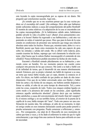 www.elaleph.com 
Drácula donde los libros son gratis 
esta leyendo la copia mecanografiada por su esposa de mi diario. Me 
pregunto qué conclusiones sacarán. Aquí está... 
¡Es extraño que no se me ocurriera pensar que la casa vecina pu-diera 
ser el escondrijo del conde! ¡Sin embargo, Dios sabe que habíamos 
tenido suficientes indicios a causa del comportamiento del pobre Renfield! 
El montón de cartas relativas a la adquisición de la casa se encontraba con 
las copias mecanografiadas. ¡Si lo hubiéramos sabido antes, hubiéramos 
podido salvarle la vida a la pobre Lucy! ¡Basta! ¡Esos pensamientos con-ducen 
a la locura! Harker ha regresado a sus habitaciones y está otra vez 
poniendo en orden el material que posee. Dice que para la hora de la cena 
estarán en condiciones de presentar una narración que tenga una relación 
absoluta entre todos los hechos. Piensa que, mientras tanto, debo ir a ver a 
Renfield, puesto que hasta estos momentos ha sido una especie de guía 
sobre las entradas y salidas del conde. Me es difícil verlo todavía; pero, 
cuando examine las fechas, supongo que veré claramente la relación exis-tente. 
¡Qué bueno que la señora Harker mecanografió el contenido de mis 
cilindros! Nunca hubiéramos podido encontrar las fechas de otro modo... 
Encontré a Renfield sentado plácidamente en su habitación y son-riendo 
como un bendito. En ese momento parecía tan cuerdo como 
cualquier otra persona de las que conozco. Me senté a su lado y hablé con 
él de infinidad de temas, que él desarrolló de una manera absolutamente 
natural. Entonces, por su propia voluntad, me habló de regresar a su casa, 
un tema que nunca había tocado, que yo sepa, durante su estancia en el 
asilo. En efecto, me habló confiado de que podría ser dado de alta inme-diatamente. 
Creo que de no haber conversado antes con Harker y haber 
leído las cartas y las fechas de sus ataques, me hubiera sentido dispuesto a 
firmar su salida, al cabo de un corto tiempo de observación. Tal y como 
están las cosas, sospecho de todo. Todos esos ataques estaban ligados en 
cierto modo a la presencia del conde en las cercanías. ¿Qué significaba 
entonces aquella satisfacción absoluta? ¿Quiere decir que sus instintos 
están satisfechos a causa del convencimiento del triunfo final del vampiro? 
Es el mismo zoófago y en sus terribles furias, al exterior de la puerta de la 
capilla de la casa, habla siempre del "amo". Todo esto parece ser una con-firmación 
de nuestra idea. Sin embargo, al cabo de un momento, lo dejé; 
mi amigo estaba en esos instantes demasiado cuerdo para poder ponerlo a 
prueba seriamente con preguntas. Puede comenzar a reflexionar y, enton-ces... 
Por consiguiente., me alejé de él. Desconfío de esos momentos de 
calma que tiene a veces, y le he dado al enfermero la orden de que lo vigile 
estrechamente y que tenga lista una camisa de fuerza para utilizarla en caso 
de necesidad. 
224 Espacio Disponible 
 