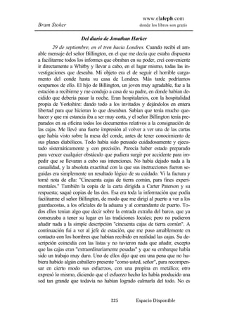 www.elaleph.com 
Bram Stoker donde los libros son gratis 
Del diario de Jonathan Harker 
29 de septiembre, en el tren hacia Londres. Cuando recibí el am-able 
mensaje del señor Billington, en el que me decía que estaba dispuesto 
a facilitarme todos los informes que obraban en su poder, creí conveniente 
ir directamente a Whitby y llevar a cabo, en el lugar mismo, todas las in-vestigaciones 
que deseaba. Mi objeto era el de seguir el horrible carga-mento 
del conde hasta su casa de Londres. Más tarde podríamos 
ocuparnos de ello. El hijo de Billington, un joven muy agradable, fue a la 
estación a recibirme y me condujo a casa de su padre, en donde habían de-cidido 
que debería pasar la noche. Eran hospitalarios, con la hospitalidad 
propia de Yorkshire: dando todo a los invitados y dejándolos en entera 
libertad para que hicieran lo que deseaban. Sabían que tenía mucho que-hacer 
y que mi estancia iba a ser muy corta, y el señor Billington tenía pre-parados 
en su oficina todos los documentos relativos a la consignación de 
las cajas. Me llevé una fuerte impresión al volver a ver una de las cartas 
que había visto sobre la mesa del conde, antes de tener conocimiento de 
sus planes diabólicos. Todo había sido pensado cuidadosamente y ejecu-tado 
sistemáticamente y con precisión. Parecía haber estado preparado 
para vencer cualquier obstáculo que pudiera surgir por accidente para im-pedir 
que se llevaran a cabo sus intenciones. No había dejado nada a la 
casualidad, y la absoluta exactitud con la que sus instrucciones fueron se-guidas 
era simplemente un resultado lógico de su cuidado. Vi la factura y 
tomé nota de ella: "Cincuenta cajas de tierra común, para fines experi-mentales." 
También la copia de la carta dirigida a Carter Paterson y su 
respuesta; saqué copias de las dos. Esa era toda la información que podía 
facilitarme el señor Billington, de modo que me dirigí al puerto a ver a los 
guardacostas, a los oficiales de la aduana y al comandante de puerto. To-dos 
ellos tenían algo que decir sobre la entrada extraña del barco, que ya 
comenzaba a tener su lugar en las tradiciones locales; pero no pudieron 
añadir nada a la simple descripción "cincuenta cajas de tierra común". A 
continuación fui a ver al jefe de estación, que me puso amablemente en 
contacto con los hombres que habían recibido en realidad las cajas. Su de-scripción 
coincidía con las listas y no tuvieron nada que añadir, excepto 
que las cajas eran "extraordinariamente pesadas" y que su embarque había 
sido un trabajo muy duro. Uno de ellos dijo que era una pena que no hu-biera 
habido algún caballero presente "como usted, señor", para recompen-sar 
en cierto modo sus esfuerzos, con una propina en metálico; otro 
expresó lo mismo, diciendo que el esfuerzo hecho les había producido una 
sed tan grande que todavía no habían logrado calmarla del todo. No es 
225 Espacio Disponible 
 