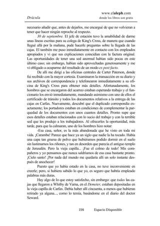 www.elaleph.com 
Drácula donde los libros son gratis 
necesario añadir que, antes de dejarlos, me encargué de que no volvieran a 
tener que hacer ningún reproche al respecto. 
30 de septiembre. El jefe de estación tuvo la amabilidad de darme 
unas líneas escritas para su colega de King's Cross, de manera que cuando 
llegué allá por la mañana, pude hacerle preguntas sobre la llegada de las 
cajas. El también me puso inmediatamente en contacto con los empleados 
apropiados y vi que sus explicaciones coincidían con la factura original. 
Las oportunidades de tener una sed anormal habían sido pocas en este 
último caso; sin embargo, habían sido aprovechadas generosamente y me 
vi obligado a ocuparme del resultado de un modo ex post facto. 
De allí me dirigí a las oficinas centrales de Carter Paterson, donde 
fui recibido con la mayor cortesía. Examinaron la transacción en su diario y 
sus archivos de correspondencia y telefonearon inmediatamente a su ofi-cina 
de King's Cross para obtener más detalles. Afortunadamente, los 
hombres que se encargaron del acarreo estaban esperando trabajo y el fun-cionario 
los envió inmediatamente, mandando asimismo con uno de ellos el 
certificado de tránsito y todos los documentos relativos a la entrega de las 
cajas en Carfax. Nuevamente, descubrí que el duplicado correspondía ex-actamente; 
los portadores estaban en condiciones de complementar la par-quedad 
de los documentos con unos cuantos detalles. Pronto supe que 
esos detalles estaban relacionados con lo sucio del trabajo y con la terrible 
sed que les produjo a los trabajadores. Al ofrecerles la oportunidad, más 
tarde, para que la calmaran, uno de los hombres hizo notar: 
-Esa casa, señor, es la más abandonada que he visto en toda mi 
vida. ¡Caramba! Parece que hace ya un siglo que nadie la ha tocado. Había 
una capa tan gruesa de polvo que hubiéramos podido dormir en el suelo 
sin lastimarnos los riñones, y tan en desorden que parecía el antiguo templo 
de Jerusalén. Pero la vieja capilla... ¡Fue el colmo de todo! Mis com-pañeros 
y yo pensamos que nunca saldríamos de esa casa bastante pronto. 
¡Cielo santo! ¡Por nada del mundo me quedaría allí un solo instante des-pués 
de anochecer! 
Puesto que yo había estado en la casa, no tuve inconveniente en 
creerle; pero, si hubiera sabido lo que yo, es seguro que habría empleado 
palabras más duras. 
Hay algo de lo que estoy satisfecho, sin embargo: que todas las ca-jas 
que llegaron a Whitby de Varna, en el Demeter, estaban depositadas en 
la vieja capilla de Carfax. Debía haber allí cincuenta, a menos que hubieran 
retirado ya alguna..., como lo temía, basándome en el diario del doctor 
Seward. 
226 Espacio Disponible 
 