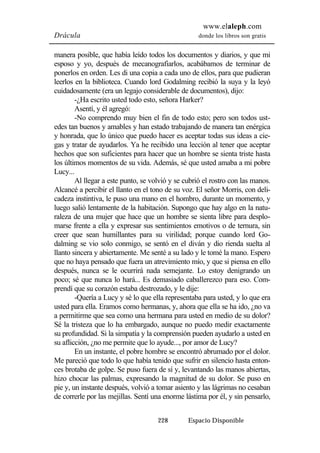 www.elaleph.com 
Drácula donde los libros son gratis 
manera posible, que había leído todos los documentos y diarios, y que mi 
esposo y yo, después de mecanografiarlos, acabábamos de terminar de 
ponerlos en orden. Les di una copia a cada uno de ellos, para que pudieran 
leerlos en la biblioteca. Cuando lord Godalming recibió la suya y la leyó 
cuidadosamente (era un legajo considerable de documentos), dijo: 
-¿Ha escrito usted todo esto, señora Harker? 
Asentí, y él agregó: 
-No comprendo muy bien el fin de todo esto; pero son todos ust-edes 
tan buenos y amables y han estado trabajando de manera tan enérgica 
y honrada, que lo único que puedo hacer es aceptar todas sus ideas a cie-gas 
y tratar de ayudarlos. Ya he recibido una lección al tener que aceptar 
hechos que son suficientes para hacer que un hombre se sienta triste hasta 
los últimos momentos de su vida. Además, sé que usted amaba a mi pobre 
Lucy... 
Al llegar a este punto, se volvió y se cubrió el rostro con las manos. 
Alcancé a percibir el llanto en el tono de su voz. El señor Morris, con deli-cadeza 
instintiva, le puso una mano en el hombro, durante un momento, y 
luego salió lentamente de la habitación. Supongo que hay algo en la natu-raleza 
de una mujer que hace que un hombre se sienta libre para desplo-marse 
frente a ella y expresar sus sentimientos emotivos o de ternura, sin 
creer que sean humillantes para su virilidad; porque cuando lord Go-dalming 
se vio solo conmigo, se sentó en el diván y dio rienda suelta al 
llanto sincera y abiertamente. Me senté a su lado y le tomé la mano. Espero 
que no haya pensado que fuera un atrevimiento mío, y que si piensa en ello 
después, nunca se le ocurrirá nada semejante. Lo estoy denigrando un 
poco; sé que nunca lo hará... Es demasiado caballerezco para eso. Com-prendí 
que su corazón estaba destrozado, y le dije: 
-Quería a Lucy y sé lo que ella representaba para usted, y lo que era 
usted para ella. Eramos como hermanas, y, ahora que ella se ha ido, ¿no va 
a permitirme que sea como una hermana para usted en medio de su dolor? 
Sé la tristeza que lo ha embargado, aunque no puedo medir exactamente 
su profundidad. Si la simpatía y la comprensión pueden ayudarlo a usted en 
su aflicción, ¿no me permite que lo ayude..., por amor de Lucy? 
En un instante, el pobre hombre se encontró abrumado por el dolor. 
Me pareció que todo lo que había tenido que sufrir en silencio hasta enton-ces 
brotaba de golpe. Se puso fuera de sí y, levantando las manos abiertas, 
hizo chocar las palmas, expresando la magnitud de su dolor. Se puso en 
pie y, un instante después, volvió a tomar asiento y las lágrimas no cesaban 
de correrle por las mejillas. Sentí una enorme lástima por él, y sin pensarlo, 
228 Espacio Disponible 
 