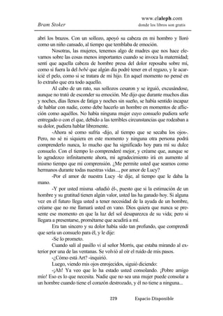 www.elaleph.com 
Bram Stoker donde los libros son gratis 
abrí los brazos. Con un sollozo, apoyó su cabeza en mi hombro y lloró 
como un niño cansado, al tiempo que temblaba de emoción. 
Nosotras, las mujeres, tenemos algo de madres que nos hace ele-varnos 
sobre las cosas menos importantes cuando se invoca la maternidad; 
sentí que aquella cabeza de hombre presa del dolor reposaba sobre mí, 
como si fuera la del bebé que algún día podré tener en el regazo, y le acar-icié 
el pelo, como si se tratara de mi hijo. En aquel momento no pensé en 
229 Espacio Disponible 
lo extraño que era todo aquello. 
Al cabo de un rato, sus sollozos cesaron y se irguió, excusándose, 
aunque no trató de esconder su emoción. Me dijo que durante muchos días 
y noches, días llenos de fatiga y noches sin sueño, se había sentido incapaz 
de hablar con nadie, como debe hacerlo un hombre en momentos de aflic-ción 
como aquéllos. No había ninguna mujer cuyo consuelo pudiera serle 
entregado o con el que, debido a las terribles circunstancias que rodeaban a 
su dolor, pudiera hablar libremente. 
-Ahora sé como sufría -dijo, al tiempo que se secaba los ojos-. 
Pero, no sé ni siquiera en este momento y ninguna otra persona podrá 
comprenderlo nunca, lo mucho que ha significado hoy para mí su dulce 
consuelo. Con el tiempo lo comprenderé mejor, y créame que, aunque se 
lo agradezco infinitamente ahora, mi agradecimiento irá en aumento al 
mismo tiempo que mi comprensión. ¿Me permite usted que seamos como 
hermanos durante todas nuestras vidas..., por amor de Lucy? 
-Por el amor de nuestra Lucy -le dije, al tiempo que le daba la 
mano. 
-Y por usted misma -añadió él-, puesto que si la estimación de un 
hombre y su gratitud tienen algún valor, usted las ha ganado hoy. Si alguna 
vez en el futuro llega usted a tener necesidad de la ayuda de un hombre, 
créame que no me llamará usted en vano. Dios quiera que nunca se pre-sente 
ese momento en que la luz del sol desaparezca de su vida; pero si 
llegara a presentarse, prométame que acudirá a mí. 
Era tan sincero y su dolor había sido tan profundo, que comprendí 
que sería un consuelo para él, y le dije: 
-Se lo prometo. 
Cuando salí al pasillo vi al señor Morris, que estaba mirando al ex-terior 
por una de las ventanas. Se volvió al oír el ruido de mis pasos. 
-¿Cómo está Art? -inquirió. 
Luego, viendo mis ojos enrojecidos, siguió diciendo: 
-¡Ah! Ya veo que lo ha estado usted consolando. ¡Pobre amigo 
mío! Eso es lo que necesita. Nadie que no sea una mujer puede consolar a 
un hombre cuando tiene el corazón destrozado, y él no tiene a ninguna... 
 