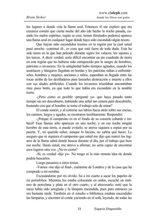 www.elaleph.com 
Bram Stoker donde los libros son gratis 
los lugares a donde veía la llama azul. Entonces él me explicó que era 
creencia común que cierta noche del año (de hecho la noche pasada, cu-ando 
los malos espíritus, según se cree, tienen ilimitados poderes) aparece 
una llama azul en cualquier lugar donde haya sido escondido algún tesoro. 
Que hayan sido escondidos tesoros en la región por la cual usted 
pasó anoche -continuó él-, es cosa que está fuera de toda duda. Esta ha 
sido tierra en la que han peleado durante siglos los valacos, los sajones y 
los turcos. A decir verdad, sería difícil encontrar un pie cuadrado de tierra 
en esta región que no hubiese sido enriquecido por la sangre de hombres, 
patriotas o invasores. En la antigüedad hubo tiempos agitados, cuando los 
austríacos y húngaros llegaban en hordas y los patriotas salían a enfrentár-seles, 
hombres y mujeres, ancianos y niños, esperaban su llegada entre las 
rocas arriba de los desfiladeros para lanzarles destrucción y muerte a ellos 
con sus aludes artificiales. Cuando los invasores triunfaban encontraban 
muy poco botín, ya que todo lo que había era escondido en la amable 
tierra. 
-¿Pero cómo es posible -pregunté yo- que haya pasado tanto 
tiempo sin ser descubierto, habiendo una señal tan certera para descubrirlo, 
bastando con que el hombre se tome el trabajo solo de mirar? 
El conde sonrió, y al correrse sus labios hacia atrás sobre sus encías, 
los caninos, largos y agudos, se mostraron insólitamente. Respondió: 
-¡Porque el campesino es en el fondo de su corazón cobarde e im-bécil! 
Esas llamas sólo aparecen en una noche; y en esa noche ningún 
hombre de esta tierra, si puede evitarlo, se atreve siquiera a espiar por su 
puerta. Y, mi querido señor, aunque lo hiciera, no sabría qué hacer. Le 
aseguro que ni siquiera el campesino que usted me dijo que marcó los lug-ares 
de la llama sabrá donde buscar durante el día, por el trabajo que hizo 
esa noche. Hasta usted, me atrevo a afirmar, no sería capaz de encontrar 
esos lugares otra vez. ¿No es cierto? 
-Sí, es verdad -dije yo-. No tengo ni la más remota idea de donde 
23 Espacio Disponible 
podría buscarlos. 
Luego pasamos a otros temas. 
-Vamos -me dijo al final-, cuénteme de Londres y de la casa que ha 
comprado a mi nombre. 
Excusándome por mi olvido, fui a mi cuarto a sacar los papeles de 
mi portafolios. Mientras los estaba colocando en orden, escuché un tinti-neo 
de porcelana y plata en el otro cuarto, y al atravesarlo, noté que la 
mesa había sido arreglada y la lámpara encendida, pues para entonces ya 
era bastante tarde. También en el estudio o biblioteca estaban encendidas 
las lámparas, y encontré al conde yaciendo en el sofá, leyendo, de todas las 
 