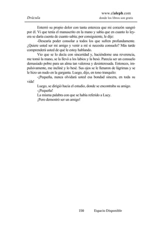 www.elaleph.com 
Drácula donde los libros son gratis 
Enterró su propio dolor con tanta entereza que mi corazón sangró 
por él. Vi que tenía el manuscrito en la mano y sabía que en cuanto lo ley-era 
se daría cuenta de cuanto sabía; por consiguiente, le dije: 
-Desearía poder consolar a todos los que sufren profundamente. 
¿Quiere usted ser mi amigo y venir a mí si necesita consuelo? Más tarde 
comprenderá usted de qué le estoy hablando. 
Vio que se lo decía con sinceridad y, haciéndome una reverencia, 
me tomó la mano, se la llevó a los labios y la besó. Parecía ser un consuelo 
demasiado pobre para un alma tan valerosa y desinteresada. Entonces, im-pulsivamente, 
me incliné y lo besé. Sus ojos se le llenaron de lágrimas y se 
le hizo un nudo en la garganta. Luego, dijo, en tono tranquilo: 
-¡Pequeña, nunca olvidará usted esa bondad sincera, en toda su 
230 Espacio Disponible 
vida! 
Luego, se dirigió hacia el estudio, donde se encontraba su amigo. 
-¡Pequeña! 
La misma palabra con que se había referido a Lucy. 
¡Pero demostró ser un amigo! 
 
