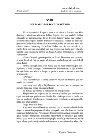 www.elaleph.com 
Bram Stoker donde los libros son gratis 
XVIII 
DEL DIARIO DEL DOCTOR SEWARD 
30 de septiembre. Llegué a casa a las cinco y descubrí que Go-dalming 
y Morris no solamente habían llegado, sino que también habían 
estudiado las transcripciones de los diversos diarios y cartas que Harker y 
su maravillosa esposa habían preparado y ordenado. Harker no había re-gresado 
todavía de su visita a los portadores, sobre los que me había es-crito 
el doctor Hennessey. La señora Harker nos dio una taza de té, y 
puedo decir con toda sinceridad que, por primera vez desde que vivía allí, 
aquella vieja casona me pareció un hogar. Cuando terminamos, la señora 
Harker dijo: 
-Doctor Seward, ¿puedo pedirle un favor? Deseo ver a su paciente, 
al señor Renfield. Déjeme verlo. Me interesa mucho lo que dice usted de él 
en su diario. 
Parecía tan suplicante y tan bonita que no pude negárselo; por con-siguiente, 
la llevé conmigo. Cuando entré en la habitación, le dije al hom-bre 
que había una dama a la que le gustaría verlo, a lo cual respondió 
231 Espacio Disponible 
simplemente: 
-¿Por qué? 
-Está visitando toda la casa y desea ver a todas las personas que hay 
en ella -le contesté. 
-¡Ah, muy bien! -dijo-. Déjela entrar, sea como sea; pero espere un 
minuto, hasta que ponga en orden el lugar. 
Su método de ordenar la habitación era muy peculiar. 
Simplemente se tragó todas las moscas y arañas que había en las 
cajas, antes de que pudiera impedírselo. Era obvio que temía o estaba ce-loso 
de cualquier interferencia. Cuando hubo concluido su desagradable 
tarea, dijo amablemente: 
-Haga pasar a la dama. 
Y se sentó sobre el borde de su cama con la cabeza inclinada hacia 
abajo; pero con los párpados alzados, para poder ver a la dama en cuanto 
entrara en la habitación. Por espacio de un momento estuve pensando que 
quizá tuviera intenciones homicidas. Recordaba lo tranquilo que había 
estado poco antes de atacarme en mi propio estudio, y me mantuve en un 
lugar tal que pudiera sujetarlo inmediatamente si intentaba saltar sobre ella. 
 