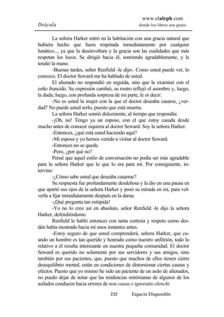 www.elaleph.com 
Drácula donde los libros son gratis 
La señora Harker entró en la habitación con una gracia natural que 
hubiera hecho que fuera respetada inmediatamente por cualquier 
lunático..., ya que la desenvoltura y la gracia son las cualidades que más 
respetan los locos. Se dirigió hacia él, sonriendo agradablemente, y le 
tendió la mano. 
-Buenas tardes, señor Renfield -le dijo-. Como usted puede ver, lo 
conozco. El doctor Seward me ha hablado de usted. 
El alienado no respondió en seguida, sino que la examinó con el 
ceño fruncido. Su expresión cambió, su rostro reflejó el asombro y, luego, 
la duda; luego, con profunda sorpresa de mi parte, le oí decir: 
-No es usted la mujer con la que el doctor deseaba casarse, ¿ver-dad? 
No puede usted serlo, puesto que está muerta. 
La señora Harker sonrió dulcemente, al tiempo que respondía: 
-¡Oh, no! Tengo ya un esposo, con el que estoy casada desde 
mucho antes de conocer siquiera al doctor Seward. Soy la señora Harker. 
-Entonces, ¿qué está usted haciendo aquí? 
-Mi esposo y yo hemos venido a visitar al doctor Seward. 
-Entonces no se quede. 
-Pero, ¿por qué no? 
Pensé que aquel estilo de conversación no podía ser más agradable 
para la señora Harker que lo que lo era para mí. Por consiguiente, in-tervine: 
-¿Cómo sabe usted que deseaba casarme? 
Su respuesta fue profundamente desdeñosa y la dio en una pausa en 
que apartó sus ojos de la señora Harker y posó su mirada en mí, para vol-verla 
a fijar inmediatamente después en la dama. 
-¡Qué pregunta tan estúpida! 
-Yo no lo creo así en absoluto, señor Renfield -le dijo la señora 
232 Espacio Disponible 
Harker, defendiéndome. 
Renfield le habló entonces con tanta cortesía y respeto como des-dén 
había mostrado hacia mí unos instantes antes. 
-Estoy seguro de que usted comprenderá, señora Harker, que cu-ando 
un hombre es tan querido y honrado como nuestro anfitrión, todo lo 
relativo a él resulta interesante en nuestra pequeña comunidad. El doctor 
Seward es querido no solamente por sus servidores y sus amigos, sino 
también por sus pacientes, que, puesto que muchos de ellos tienen cierto 
desequilibrio mental, están en condiciones de distorsionar ciertas causas y 
efectos. Puesto que yo mismo he sido un paciente de un asilo de alienados, 
no puedo dejar de notar que las tendencias mitómanas de algunos de los 
asilados conducen hacia errores de non causa e ignoratio elenchi. 
 