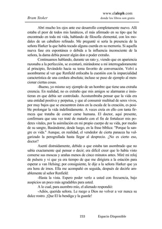 www.elaleph.com 
Bram Stoker donde los libros son gratis 
Abrí mucho los ojos ante ese desarrollo completamente nuevo. Allí 
estaba el peor de todos mis lunáticos, el más afirmado en su tipo que he 
encontrado en toda mi vida, hablando de filosofía elemental, con los mo-dales 
de un caballero refinado. Me pregunté si sería la presencia de la 
señora Harker la que había tocado alguna cuerda en su memoria. Si aquella 
nueva fase era espontánea o debida a la influencia inconsciente de la 
señora, la dama debía poseer algún don o poder extraño. 
Continuamos hablando, durante un rato y, viendo que en apariencia 
razonaba a la perfección, se aventuró, mirándome a mí interrogadoramente 
al principio, llevándolo hacia su tema favorito de conversación. Volví a 
asombrarme al ver que Renfield enfocaba la cuestión con la imparcialidad 
característica de una cordura absoluta; incluso se puso de ejemplo al men-cionar 
ciertas cosas. 
-Bueno, yo mismo soy ejemplo de un hombre que tiene una extraña 
creencia. En realidad, no es extraño que mis amigos se alarmaran e insis-tieran 
en que debía ser controlado. Acostumbraba pensar que la vida era 
una entidad positiva y perpetua, y que al consumir multitud de seres vivos, 
por muy bajos que se encuentren éstos en la escala de la creación, es posi-ble 
prolongar la vida indefinidamente. A veces creía en ello con tanta fir-meza 
que trataba de comer carne humana. El doctor, aquí presente, 
confirmara que una vez traté de matarlo con el fin de fortalecer mis po-deres 
vitales, por la asimilación en mi propio cuerpo de su vida, por medio 
de su sangre, Basándome, desde luego, en la frase bíblica: "Porque la san-gre 
es vida." Aunque, en realidad, el vendedor de cierta panacea ha vul-garizado 
la perogrullada hasta llegar al desprecio. ¿No es cierto eso, 
233 Espacio Disponible 
doctor? 
Asentí distraídamente, debido a que estaba tan asombrado que no 
sabía exactamente qué pensar o decir; era difícil creer que lo había visto 
comerse sus moscas y arañas menos de cinco minutos antes. Miré mi reloj 
de pulsera y vi que ya era tiempo de que me dirigiera a la estación para 
esperar a van Helsing; por consiguiente, le dije a la señora Harker que ya 
era hora de irnos. Ella me acompañó en seguida, después de decirle am-ablemente 
al señor Renfield: 
-Hasta la vista. Espero poder verlo a usted con frecuencia, bajo 
auspicios un poco más agradables para usted. 
A lo cual, para asombro mío, el alienado respondió: 
-Adiós, querida señora. Le ruego a Dios no volver a ver nunca su 
dulce rostro. ¡Que El la bendiga y la guarde! 
 