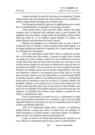 www.elaleph.com 
Drácula donde los libros son gratis 
Cuando me dirigí a la estación, dejé atrás a los muchachos. El pobre 
Arthur parecía estar más animado que nunca desde que Lucy enfermara, y 
Quincey estaba mucho más alegre que en muchos días. 
Van Helsing descendió del vagón con la agilidad ansiosa de un niño. 
Me vio inmediatamente y se precipitó a mi encuentro, diciendo: 
-¡Hola, amigo John! ¿Cómo está todo? ¿Bien? ¡Bueno! He estado 
ocupado, pero he regresado para quedarme aquí en caso necesario. He 
arreglado todos mis asuntos y tengo mucho de qué hablar. ¿Está la señora 
Mina con usted? Sí. ¿Y su simpático esposo también? ¿Y Arthur y mi 
amigo Quincey están asimismo en su casa? ¡Bueno! 
Mientras nos dirigíamos en el automóvil hacia la casa, lo puse al 
corriente de todo lo ocurrido y cómo mi propio diario había llegado a ser 
de alguna utilidad por medio de la sugestión de la señora Harker. Enton-ces, 
el profesor me interrumpió: 
-¡Oh! ¡Esa maravillosa señora Mina! Tiene el cerebro de un hom-bre; 
de un hombre muy bien dotado, y corazón de mujer. Dios la formó 
con algún fin excelso, créame, cuando hizo una combinación tan buena. 
Amigo John, hasta ahora la buena suerte ha hecho que esa mujer nos sea 
de gran auxilio; después de esta noche no deberá tener nada que hacer en 
este asunto tan terrible. No es conveniente que corra un peligro tan grande. 
Nosotros los hombres, puesto que nos hemos comprometido a ello, esta-mos 
dispuestos a destruir a ese monstruo; pero no hay lugar en ese plan 
para una mujer. Incluso si no sufre daños físicos, su corazón puede fallarle 
en muchas ocasiones, debido a esa multitud de horrores; y a continuación 
puede sufrir de insomnios a causa de sus nervios, y al dormir, debido a las 
pesadillas. Además, es una mujer joven y no hace mucho tiempo que se ha 
casado; puede que haya otras cosas en que pensar en otros tiempos, aun-que 
no en la actualidad. Me ha dicho usted que lo ha escrito todo; por con-siguiente, 
lo consultará con nosotros; pero mañana se apartará de este 
234 Espacio Disponible 
trabajo, y continuaremos solos. 
Estuve sinceramente de acuerdo con él, y a continuación le relaté 
todo lo que habíamos descubierto en su ausencia y que la casa que había 
adquirido Drácula era la contigua a la mía. Se sorprendió mucho y pareció 
sumirse en profundas reflexiones. 
-¡Oh! ¡Si lo hubiéramos sabido antes! -exclamó-. Lo hubiéramos 
podido alcanzar a tiempo para salvar a la pobre Lucy. Sin embargo, "la 
leche derramada no se puede recoger", como dicen ustedes. No debemos 
pensar en ello, sino continuar nuestro camino hasta el fin. 
Luego, se sumió en un silencio que duró hasta que entramos en mi 
casa. Antes de ir a prepararnos para la cena, le dijo a la señora Harker: 
 