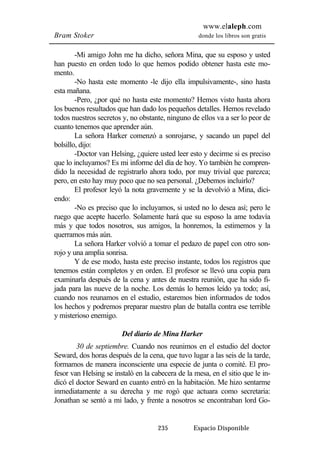 www.elaleph.com 
Bram Stoker donde los libros son gratis 
-Mi amigo John me ha dicho, señora Mina, que su esposo y usted 
han puesto en orden todo lo que hemos podido obtener hasta este mo-mento. 
-No hasta este momento -le dijo ella impulsivamente-, sino hasta 
235 Espacio Disponible 
esta mañana. 
-Pero, ¿por qué no hasta este momento? Hemos visto hasta ahora 
los buenos resultados que han dado los pequeños detalles. Hemos revelado 
todos nuestros secretos y, no obstante, ninguno de ellos va a ser lo peor de 
cuanto tenemos que aprender aún. 
La señora Harker comenzó a sonrojarse, y sacando un papel del 
bolsillo, dijo: 
-Doctor van Helsing, ¿quiere usted leer esto y decirme si es preciso 
que lo incluyamos? Es mi informe del día de hoy. Yo también he compren-dido 
la necesidad de registrarlo ahora todo, por muy trivial que parezca; 
pero, en esto hay muy poco que no sea personal. ¿Debemos incluirlo? 
El profesor leyó la nota gravemente y se la devolvió a Mina, dici-endo: 
-No es preciso que lo incluyamos, si usted no lo desea así; pero le 
ruego que acepte hacerlo. Solamente hará que su esposo la ame todavía 
más y que todos nosotros, sus amigos, la honremos, la estimemos y la 
querramos más aún. 
La señora Harker volvió a tomar el pedazo de papel con otro son-rojo 
y una amplia sonrisa. 
Y de ese modo, hasta este preciso instante, todos los registros que 
tenemos están completos y en orden. El profesor se llevó una copia para 
examinarla después de la cena y antes de nuestra reunión, que ha sido fi-jada 
para las nueve de la noche. Los demás lo hemos leído ya todo; así, 
cuando nos reunamos en el estudio, estaremos bien informados de todos 
los hechos y podremos preparar nuestro plan de batalla contra ese terrible 
y misterioso enemigo. 
Del diario de Mina Harker 
30 de septiembre. Cuando nos reunimos en el estudio del doctor 
Seward, dos horas después de la cena, que tuvo lugar a las seis de la tarde, 
formamos de manera inconsciente una especie de junta o comité. El pro-fesor 
van Helsing se instaló en la cabecera de la mesa, en el sitio que le in-dicó 
el doctor Seward en cuanto entró en la habitación. Me hizo sentarme 
inmediatamente a su derecha y me rogó que actuara como secretaria: 
Jonathan se sentó a mi lado, y frente a nosotros se encontraban lord Go- 
 