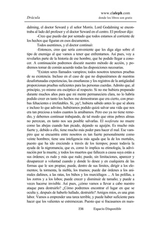 www.elaleph.com 
Drácula donde los libros son gratis 
dalming, el doctor Seward y el señor Morris. Lord Godalming se encon-traba 
al lado del profesor y el doctor Seward en el centro. El profesor dijo: 
-Creo que puedo dar por sentado que todos estamos al corriente de 
los hechos que figuran en esos documentos. 
Todos asentimos, y el doctor continuó: 
-Entonces, creo que sería conveniente que les diga algo sobre el 
tipo de enemigo al que vamos a tener que enfrentarnos. Así pues, voy a 
revelarles parte de la historia de ese hombre, que he podido llegar a cono-cer. 
A continuación podremos discutir nuestro método de acción, y po-dremos 
tomar de común acuerdo todas las disposiciones necesarias. 
"Existen seres llamados vampiros; todos nosotros tenemos pruebas 
de su existencia. Incluso en el caso de que no dispusiéramos de nuestras 
desafortunadas experiencias, las enseñanzas y los registros de la antigüedad 
proporcionan pruebas suficientes para las personas cuerdas. Admito que, al 
principio, yo mismo era escéptico al respecto. Si no me hubiera preparado 
durante muchos años para que mi mente permaneciera clara, no lo habría 
podido creer en tanto los hechos me demostraran que era cierto, con prue-bas 
fehacientes e irrefutables. Si, ¡ay!, hubiera sabido antes lo que sé ahora 
e incluso lo que adivino, hubiéramos podido quizá salvar una vida que nos 
era tan preciosa a todos cuantos la amábamos. Pero eso ya no tiene reme-dio, 
y debemos continuar trabajando, de tal modo que otras pobres almas 
no perezcan, en tanto nos sea posible salvarlas. El nosferatu no muere 
como las abejas cuando han picado, dejando su aguijón. Es mucho más 
fuerte y, debido a ello, tiene mucho más poder para hacer el mal. Ese vam-piro 
que se encuentra entre nosotros es tan fuerte personalmente como 
veinte hombres; tiene una inteligencia más aguda que la de los mortales, 
puesto que ha ido creciendo a través de los tiempos; posee todavía la 
ayuda de la nigromancia, que es, como lo implica su etimología, la adivi-nación 
por la muerte, y todos los muertos que fallecen a causa suya están a 
sus órdenes; es rudo y más que rudo; puede, sin limitaciones, aparecer y 
desaparecer a voluntad cuando y donde lo desee y en cualquiera de las 
formas que le son propias; puede, dentro de sus límites, dirigir a los ele-mentos; 
la tormenta, la niebla, los truenos; puede dar órdenes a los ani-males 
dañinos, a las ratas, los búhos y los murciélagos ... A las polillas, a 
los zorros y a los lobos; puede crecer y disminuir de tamaño; y puede a 
veces hacerse invisible. Así pues, ¿cómo vamos a llevar a cabo nuestro 
ataque para destruirlo? ¿Cómo podremos encontrar el lugar en que se 
oculta y, después de haberlo hallado, destruirlo? Amigos míos, es una gran 
labor. Vamos a emprender una tarea terrible, y puede haber suficiente para 
hacer que los valientes se estremezcan. Puesto que si fracasamos en nues- 
236 Espacio Disponible 
 