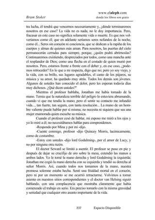 www.elaleph.com 
Bram Stoker donde los libros son gratis 
tra lucha, él tendrá que vencernos necesariamente y, ¿dónde terminaremos 
nosotros en ese caso? La vida no es nada; no le doy importancia. Pero, 
fracasar en este caso no significa solamente vida o muerte. Es que nos vol-veríamos 
como él; que en adelante seríamos seres nefandos de la noche, 
como él... Seres sin corazón ni conciencia, que se dedican a la rapiña de los 
cuerpos y almas de quienes más aman. Para nosotros, las puertas del cielo 
permanecerán cerradas para siempre, porque, ¿quién podrá abrírnoslas? 
Continuaremos existiendo, despreciados por todos, como una mancha ante 
el resplandor de Dios; como una flecha en el costado de quien murió por 
nosotros. Pero, estamos frente a frente con el deber y, en ese caso, ¿pode-mos 
retroceder? En lo que a mi respecta, digo que no; pero yo soy viejo, y 
la vida, con su brillo, sus lugares agradables, el canto de los pájaros, su 
música y su amor, ha quedado muy atrás. Todos los demás son jóvenes. 
Algunos de ustedes han conocido el dolor, pero les esperan todavía días 
muy dichosos. ¿Qué dicen ustedes?" 
Mientras el profesor hablaba, Jonathan me había tomado de la 
mano. Temía que la naturaleza terrible del peligro lo estuviera abrumando, 
cuando vi que me tendía la mano; pero el sentir su contacto me infundió 
vida..., tan fuerte, tan segura, con tanta resolución... La mano de un hom-bre 
valiente puede hablar por sí misma; no necesita ni siquiera que sea una 
mujer enamorada quien escuche su música. 
Cuando el profesor cesó de hablar, mi esposo me miró a los ojos y 
yo lo miré a él; no necesitábamos hablar para comprendemos. 
-Respondo por Mina y por mí -dijo. 
-Cuente conmigo, profesor -dijo Quincey Morris, lacónicamente, 
237 Espacio Disponible 
como de costumbre. 
-Estoy con ustedes -dijo lord Godalming-, por el amor de Lucy, y 
no por ninguna otra razón. 
El doctor Seward se limitó a asentir. El profesor se puso en pie y 
después de dejar su crucifijo de oro sobre la mesa, extendió las manos a 
ambos lados. Yo le tomé la mano derecha y lord Godalming la izquierda; 
Jonathan me cogió la mano derecha con su izquierda y tendió su derecha al 
señor Morris. Así, cuando todos nos tomamos de la mano, nuestra 
promesa solemne estaba hecha. Sentí una frialdad mortal en el corazón, 
pero ni por un momento se me ocurrió retractarme. Volvimos a tomar 
asiento en nuestros sitios correspondientes y el doctor van Helsing siguió 
hablando, con una complacencia que mostraba claramente que había 
comenzado el trabajo en serio. Era preciso tomarlo con la misma gravedad 
y seriedad que cualquier otro asunto importante de la vida. 
 