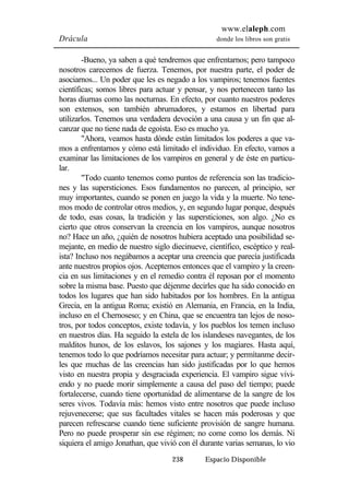 www.elaleph.com 
Drácula donde los libros son gratis 
-Bueno, ya saben a qué tendremos que enfrentarnos; pero tampoco 
nosotros carecemos de fuerza. Tenemos, por nuestra parte, el poder de 
asociarnos... Un poder que les es negado a los vampiros; tenemos fuentes 
científicas; somos libres para actuar y pensar, y nos pertenecen tanto las 
horas diurnas como las nocturnas. En efecto, por cuanto nuestros poderes 
son extensos, son también abrumadores, y estamos en libertad para 
utilizarlos. Tenemos una verdadera devoción a una causa y un fin que al-canzar 
que no tiene nada de egoísta. Eso es mucho ya. 
"Ahora, veamos hasta dónde están limitados los poderes a que va-mos 
a enfrentarnos y cómo está limitado el individuo. En efecto, vamos a 
examinar las limitaciones de los vampiros en general y de éste en particu-lar. 
"Todo cuanto tenemos como puntos de referencia son las tradicio-nes 
y las supersticiones. Esos fundamentos no parecen, al principio, ser 
muy importantes, cuando se ponen en juego la vida y la muerte. No tene-mos 
modo de controlar otros medios, y, en segundo lugar porque, después 
de todo, esas cosas, la tradición y las supersticiones, son algo. ¿No es 
cierto que otros conservan la creencia en los vampiros, aunque nosotros 
no? Hace un año, ¿quién de nosotros hubiera aceptado una posibilidad se-mejante, 
en medio de nuestro siglo diecinueve, científico, escéptico y real-ista? 
Incluso nos negábamos a aceptar una creencia que parecía justificada 
ante nuestros propios ojos. Aceptemos entonces que el vampiro y la creen-cia 
en sus limitaciones y en el remedio contra él reposan por el momento 
sobre la misma base. Puesto que déjenme decirles que ha sido conocido en 
todos los lugares que han sido habitados por los hombres. En la antigua 
Grecia, en la antigua Roma; existió en Alemania, en Francia, en la India, 
incluso en el Chernoseso; y en China, que se encuentra tan lejos de noso-tros, 
por todos conceptos, existe todavía, y los pueblos los temen incluso 
en nuestros días. Ha seguido la estela de los islandeses navegantes, de los 
malditos hunos, de los eslavos, los sajones y los magiares. Hasta aquí, 
tenemos todo lo que podríamos necesitar para actuar; y permítanme decir-les 
que muchas de las creencias han sido justificadas por lo que hemos 
visto en nuestra propia y desgraciada experiencia. El vampiro sigue vivi-endo 
y no puede morir simplemente a causa del paso del tiempo; puede 
fortalecerse, cuando tiene oportunidad de alimentarse de la sangre de los 
seres vivos. Todavía más: hemos visto entre nosotros que puede incluso 
rejuvenecerse; que sus facultades vitales se hacen más poderosas y que 
parecen refrescarse cuando tiene suficiente provisión de sangre humana. 
Pero no puede prosperar sin ese régimen; no come como los demás. Ni 
siquiera el amigo Jonathan, que vivió con él durante varias semanas, lo vio 
238 Espacio Disponible 
 