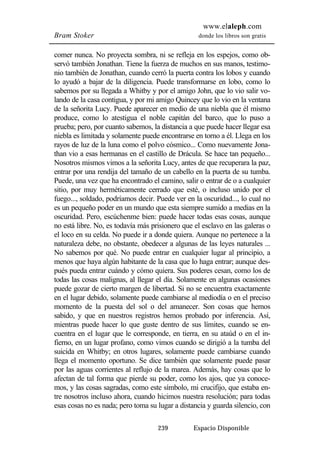 www.elaleph.com 
Bram Stoker donde los libros son gratis 
comer nunca. No proyecta sombra, ni se refleja en los espejos, como ob-servó 
también Jonathan. Tiene la fuerza de muchos en sus manos, testimo-nio 
también de Jonathan, cuando cerró la puerta contra los lobos y cuando 
lo ayudó a bajar de la diligencia. Puede transformarse en lobo, como lo 
sabemos por su llegada a Whitby y por el amigo John, que lo vio salir vo-lando 
de la casa contigua, y por mi amigo Quincey que lo vio en la ventana 
de la señorita Lucy. Puede aparecer en medio de una niebla que él mismo 
produce, como lo atestigua el noble capitán del barco, que lo puso a 
prueba; pero, por cuanto sabemos, la distancia a que puede hacer llegar esa 
niebla es limitada y solamente puede encontrarse en torno a él. Llega en los 
rayos de luz de la luna como el polvo cósmico... Como nuevamente Jona-than 
vio a esas hermanas en el castillo de Drácula. Se hace tan pequeño... 
Nosotros mismos vimos a la señorita Lucy, antes de que recuperara la paz, 
entrar por una rendija del tamaño de un cabello en la puerta de su tumba. 
Puede, una vez que ha encontrado el camino, salir o entrar de o a cualquier 
sitio, por muy herméticamente cerrado que esté, o incluso unido por el 
fuego..., soldado, podríamos decir. Puede ver en la oscuridad..., lo cual no 
es un pequeño poder en un mundo que esta siempre sumido a medias en la 
oscuridad. Pero, escúchenme bien: puede hacer todas esas cosas, aunque 
no está libre. No, es todavía más prisionero que el esclavo en las galeras o 
el loco en su celda. No puede ir a donde quiera. Aunque no pertenece a la 
naturaleza debe, no obstante, obedecer a algunas de las leyes naturales ... 
No sabemos por qué. No puede entrar en cualquier lugar al principio, a 
menos que haya algún habitante de la casa que lo haga entrar; aunque des-pués 
pueda entrar cuándo y cómo quiera. Sus poderes cesan, como los de 
todas las cosas malignas, al llegar el día. Solamente en algunas ocasiones 
puede gozar de cierto margen de libertad. Si no se encuentra exactamente 
en el lugar debido, solamente puede cambiarse al mediodía o en el preciso 
momento de la puesta del sol o del amanecer. Son cosas que hemos 
sabido, y que en nuestros registros hemos probado por inferencia. Así, 
mientras puede hacer lo que guste dentro de sus límites, cuando se en-cuentra 
en el lugar que le corresponde, en tierra, en su ataúd o en el in-fierno, 
en un lugar profano, como vimos cuando se dirigió a la tumba del 
suicida en Whitby; en otros lugares, solamente puede cambiarse cuando 
llega el momento oportuno. Se dice también que solamente puede pasar 
por las aguas corrientes al reflujo de la marea. Además, hay cosas que lo 
afectan de tal forma que pierde su poder, como los ajos, que ya conoce-mos, 
y las cosas sagradas, como este símbolo, mi crucifijo, que estaba en-tre 
nosotros incluso ahora, cuando hicimos nuestra resolución; para todas 
esas cosas no es nada; pero toma su lugar a distancia y guarda silencio, con 
239 Espacio Disponible 
 
