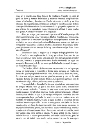 www.elaleph.com 
Drácula donde los libros son gratis 
cosas en el mundo, una Guía Inglesa de Bradshaw. Cuando yo entré, él 
quitó los libros y papeles de la mesa; y entonces comencé a explicarle los 
planos y los hechos, y los números. Estaba interesado por todo, y me hizo 
infinidad de preguntas relacionadas con el lugar y sus alrededores. Estaba 
claro que él había estudiado de antemano todo lo que podía esperar en cu-anto 
al tema de su vecindario, pues evidentemente al final él sabía mucho 
más que yo. Cuando yo le señalé eso, respondió: 
-Pero, mi amigo, ¿no es necesario que sea así? Cuando yo vaya allá 
estaré completamente solo, y mi amigo Harker Jonathan, no, perdóneme, 
caigo siempre en la costumbre de mi país de poner primero su nombre pa-tronímico; 
así pues, mi amigo Jonathan Harker no va a estar a mi lado para 
corregirme y ayudarme. Estaré en Exéter, a kilómetros de distancia, traba-jando 
probablemente en papeles de la ley con mi otro amigo, Peter Haw-kins. 
¿No es así? 
Entramos de lleno al negocio de la compra de la propiedad en Pur-fleet. 
Cuando le hube explicado los hechos y ya tenía su firma para los pa-peles 
necesarios, y había escrito una carta con ellos para enviársela al señor 
Hawkins, comenzó a preguntarme cómo había encontrado un lugar tan 
apropiado. Entonces yo le leí las notas que había hecho en aquel tiempo, y 
las cuales transcribo aquí: 
"En Purfleet, al lado de la carretera, me encontré con un lugar que 
parece ser justamente el requerido, y donde había expuesto un rótulo que 
anunciaba que la propiedad estaba en venta. Está rodeado de un alto muro, 
de estructura antigua, construido de pesadas piedras, y que no ha sido 
reparado durante un largo número de años. Los portones cerrados son de 
pesado roble viejo y hierro, todo carcomido por el moho. 
"La propiedad es llamada Carfax, que sin duda es una corrupción 
del antiguo Quatre Face, ya que la casa tiene cuatro lados, coincidiendo 
con los puntos cardinales. Contiene en total unos veinte acres, completa-mente 
rodeados por el sólido muro de piedra arriba mencionado. El lugar 
tiene muchos árboles, lo que le da un aspecto lúgubre, y también hay una 
poza o pequeño lago, profundo, de apariencia oscura, evidentemente ali-mentado 
por algunas fuentes, ya que el agua es clara y se desliza en una 
corriente bastante apreciable. La casa es muy grande y de todas las épocas 
pasadas, diría yo, hasta los tiempos medievales, pues una de sus partes es 
de piedra sumamente gruesa, con solo unas pocas ventanas muy arriba y 
pesadamente abarrotadas con hierro. Parece una parte de un castillo, y está 
muy cerca a una vieja capilla o iglesia. No pude entrar en ella, pues no 
tenía la llave de la puerta que conducía a su interior desde la casa, pero he 
tomado con mi kodak vistas desde varios puntos. La casa ha sido agre- 
24 Espacio Disponible 
 