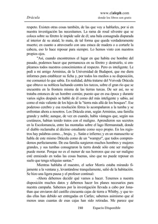 www.elaleph.com 
Drácula donde los libros son gratis 
respeto. Existen otras cosas también, de las que voy a hablarles, por si en 
nuestra investigación las necesitamos. La rama de rosal silvestre que se 
coloca sobre su féretro le impide salir de él; una bala consagrada disparada 
al interior de su ataúd, lo mata, de tal forma que queda verdaderamente 
muerto; en cuanto a atravesarlo con una estaca de madera o a cortarle la 
cabeza, eso lo hace reposar para siempre. Lo hemos visto con nuestros 
propios ojos. 
"Así, cuando encontremos el lugar en que habita ese hombre del 
pasado, podemos hacer que permanezca en su féretro y destruirlo, si em-pleamos 
todos nuestros conocimientos al respecto. Pero es inteligente. Le 
pedí a mi amigo Arminius, de la Universidad de Budapest, que me diera 
informes para establecer su ficha y, por todos los medios a su disposición, 
me comunicó lo que sabía. En realidad, debía tratarse del Voivode Drácula 
que obtuvo su nobleza luchando contra los turcos, sobre el gran río que se 
encuentra en la frontera misma de las tierras turcas. De ser así, no se 
trataba entonces de un hombre común; puesto que en esa época y durante 
varios siglos después se habló de él como del más inteligente y sabio, así 
como el más valiente de los hijos de la "tierra más allá de los bosques". Ese 
poderoso cerebro y esa resolución férrea lo acompañaron a la tumba y se 
enfrentan ahora a nosotros. Los Drácula eran, según Arminius, una familia 
grande y noble; aunque, de vez en cuando, había vástagos que, según sus 
coetáneos, habían tenido tratos con el maligno. Aprendieron sus secretos 
en la Escolomancia, entre las montañas sobre el lago Hermanstadt, donde 
el diablo reclamaba al décimo estudiante como suyo propio. En los regis-tros 
hay palabras como..., brujo, y.. Satán e infierno; y en un manuscrito se 
habla de este mismo Drácula como de un "wampyr", que todos compren-demos 
perfectamente. De esa familia surgieron muchos hombres y mujeres 
grandes, y sus tumbas consagraron la tierra donde sólo este ser maligno 
puede morar. Porque no es el menor de sus horrores que ese ser maligno 
esté enraizado en todas las cosas buenas, sino que no puede reposar en 
suelo que tenga reliquias santas." 
Mientras hablaba el maestro, el señor Morris estaba mirando fi-jamente 
a la ventana y, levantándose tranquilamente, salió de la habitación. 
Se hizo una ligera pausa y el profesor continuó: 
-Ahora debemos decidir qué vamos a hacer. Tenemos a nuestra 
disposición muchos datos y debemos hacer los planes necesarios para 
nuestra campaña. Sabemos por la investigación llevada a cabo por Jona-than 
que enviaron del castillo cincuenta cajas de tierra a Whitby, y que to-das 
ellas han debido ser entregadas en Carfax; sabemos asimismo que al 
menos unas cuantas de esas cajas han sido retiradas. Me parece que 
240 Espacio Disponible 
 