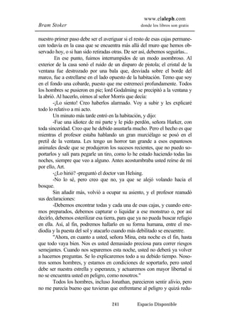 www.elaleph.com 
Bram Stoker donde los libros son gratis 
nuestro primer paso debe ser el averiguar si el resto de esas cajas permane-cen 
todavía en la casa que se encuentra más allá del muro que hemos ob-servado 
hoy, o si han sido retiradas otras. De ser así, debemos seguirlas... 
En ese punto, fuimos interrumpidos de un modo asombroso. Al 
exterior de la casa sonó el ruido de un disparo de pistola; el cristal de la 
ventana fue destrozado por una bala que, desviada sobre el borde del 
marco, fue a estrellarse en el lado opuesto de la habitación. Temo que soy 
en el fondo una cobarde, puesto que me estremecí profundamente. Todos 
los hombres se pusieron en pie; lord Godalming se precipitó a la ventana y 
la abrió. Al hacerlo, oímos al señor Morris que decía: 
-¡Lo siento! Creo haberlos alarmado. Voy a subir y les explicaré 
241 Espacio Disponible 
todo lo relativo a mi acto. 
Un minuto más tarde entró en la habitación, y dijo: 
-Fue una idiotez de mi parte y le pido perdón, señora Harker, con 
toda sinceridad. Creo que he debido asustarla mucho. Pero el hecho es que 
mientras el profesor estaba hablando un gran murciélago se posó en el 
pretil de la ventana. Les tengo un horror tan grande a esos espantosos 
animales desde que se produjeron los sucesos recientes, que no puedo so-portarlos 
y salí para pegarle un tiro, como lo he estado haciendo todas las 
noches, siempre que veo a alguno. Antes acostumbraba usted reírse de mí 
por ello, Art. 
-¿Lo hirió? -preguntó el doctor van Helsing. 
-No lo sé, pero creo que no, ya que se alejó volando hacia el 
bosque. 
Sin añadir más, volvió a ocupar su asiento, y el profesor reanudó 
sus declaraciones: 
-Debemos encontrar todas y cada una de esas cajas, y cuando este-mos 
preparados, debemos capturar o liquidar a ese monstruo o, por así 
decirlo, debemos esterilizar esa tierra, para que ya no pueda buscar refugio 
en ella. Así, al fin, podremos hallarlo en su forma humana, entre el me-diodía 
y la puesta del sol y atacarlo cuando más debilitado se encuentre. 
"Ahora, en cuanto a usted, señora Mina, esta noche es el fin, hasta 
que todo vaya bien. Nos es usted demasiado preciosa para correr riesgos 
semejantes. Cuando nos separemos esta noche, usted no deberá ya volver 
a hacernos preguntas. Se lo explicaremos todo a su debido tiempo. Noso-tros 
somos hombres, y estamos en condiciones de soportarlo, pero usted 
debe ser nuestra estrella y esperanza, y actuaremos con mayor libertad si 
no se encuentra usted en peligro, como nosotros." 
Todos los hombres, incluso Jonathan, parecieron sentir alivio, pero 
no me parecía bueno que tuvieran que enfrentarse al peligro y quizá redu- 
 