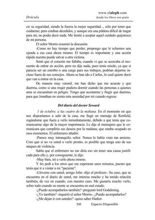 www.elaleph.com 
Drácula donde los libros son gratis 
cir su seguridad, siendo la fuerza la mejor seguridad..., sólo por tener que 
cuidarme; pero estaban decididos, y aunque era una píldora difícil de tragar 
para mí, no podía decir nada. Me limité a aceptar aquel cuidado quijotesco 
de mi persona. 
El señor Morris resumió la discusión: 
-Como no hay tiempo que perder, propongo que le echemos una 
ojeada a esa casa ahora mismo. El tiempo es importante y una acción 
rápida nuestra puede salvar a otra víctima. 
Sentí que el corazón me fallaba, cuando vi que se acercaba el mo-mento 
de entrar en acción, pero no dije nada, pues tenía miedo, ya que si 
parecía ser un estorbo o una carga para sus trabajos, podrían dejarme in-cluso 
fuera de sus consejos. Ahora se han ido a Carfax, lo cual quiere decir 
242 Espacio Disponible 
que van a entrar en la casa. 
De manera muy varonil, me han dicho que me acueste y que 
duerma, como si una mujer pudiera dormir cuando las personas a quienes 
ama se encuentran en peligro. Tengo que acostarme y fingir que duermo, 
para que Jonathan no sienta más ansiedad por mí cuando regrese. 
Del diario del doctor Seward 
1 de octubre, a las cuatro de la mañana. En el momento en que 
nos disponíamos a salir de la casa, me llegó un mensaje de Renfield, 
rogándome que fuera a verlo inmediatamente, debido a que tenía que co-municarme 
algo de la mayor importancia. Le dije al mensajero que le co-municara 
que cumpliría sus deseos por la mañana; que estaba ocupado en 
esos momentos. El enfermero añadió: 
-Parece muy intranquilo, señor. Nunca lo había visto tan ansioso. 
Creo que si no va usted a verlo pronto, es posible que tenga uno de sus 
ataques de violencia. 
Sabía que el enfermero no me diría eso sin tener una causa justifi-cada 
para ello y, por consiguiente, le dije: 
-Muy bien, iré a verlo ahora mismo. 
Y les pedí a los otros que me esperaran unos minutos, puesto que 
tenía que ir a visitar a mi "paciente". 
-Lléveme con usted, amigo John -dijo el profesor-. Su caso, que se 
encuentra en el diario de usted, me interesa mucho y ha tenido relación 
también, de vez en cuando, con nuestro caso. Me gustaría mucho verlo, 
sobre todo cuando su mente se encuentra en mal estado. 
-¿Puedo acompañarlos también? -preguntó lord Godalming. 
-¿Yo también? -inquirió el señor Morris-. ¿Puedo acompañarlos? 
-¿Me dejan ir con ustedes? -quiso saber Harker. 
 