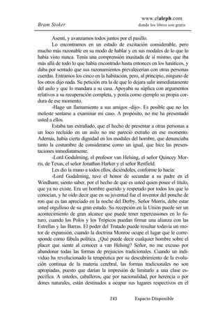 www.elaleph.com 
Bram Stoker donde los libros son gratis 
Asentí, y avanzamos todos juntos por el pasillo. 
Lo encontramos en un estado de excitación considerable, pero 
mucho más razonable en su modo de hablar y en sus modales de lo que lo 
había visto nunca. Tenía una comprensión inusitada de sí mismo, que iba 
más allá de todo lo que había encontrado hasta entonces en los lunáticos, y 
daba por sentado que sus razonamientos prevalecerían con otras personas 
cuerdas. Entramos los cinco en la habitación, pero, al principio, ninguno de 
los otros dijo nada. Su petición era la de que lo dejara salir inmediatamente 
del asilo y que lo mandara a su casa. Apoyaba su súplica con argumentos 
relativos a su recuperación completa, y ponía como ejemplo su propia cor-dura 
de ese momento. 
-Hago un llamamiento a sus amigos -dijo-. Es posible que no les 
moleste sentarse a examinar mi caso. A propósito, no me ha presentado 
usted a ellos. 
Estaba tan extrañado, que el hecho de presentar a otras personas a 
un loco recluido en un asilo no me pareció extraño en ese momento. 
Además, había cierta dignidad en los modales del hombre, que denunciaba 
tanto la costumbre de considerarse como un igual, que hice las presen-taciones 
inmediatamente. 
-Lord Godalming, el profesor van Helsing, el señor Quincey Mor-ris, 
de Texas, el señor Jonathan Harker y el señor Renfield. 
Les dio la mano a todos ellos, diciéndoles, conforme lo hacía: 
-Lord Godalming, tuve el honor de secundar a su padre en el 
Windham; siento saber, por el hecho de que es usted quien posee el título, 
que ya no existe. Era un hombre querido y respetado por todos los que lo 
conocían, y he oído decir que en su juventud fue el inventor del ponche de 
ron que es tan apreciado en la noche del Derby. Señor Morris, debe estar 
usted orgulloso de su gran estado. Su recepción en la Unión puede ser un 
acontecimiento de gran alcance que puede tener repercusiones en lo fu-turo, 
cuando los Polos y los Trópicos puedan firmar una alianza con las 
Estrellas y las Barras. El poder del Tratado puede resultar todavía un mo-tor 
de expansión, cuando la doctrina Monroe ocupe el lugar que le corre-sponde 
como fábula política. ¿Qué puede decir cualquier hombre sobre el 
placer que siente al conocer a van Helsing? Señor, no me excuso por 
abandonar todas las formas de prejuicios tradicionales. Cuando un indi-viduo 
ha revolucionado la terapéutica por su descubrimiento de la evolu-ción 
continua de la materia cerebral, las formas tradicionales no son 
apropiadas, puesto que darían la impresión de limitarlo a una clase es-pecífica. 
A ustedes, caballeros, que por nacionalidad, por herencia o por 
dones naturales, están destinados a ocupar sus lugares respectivos en el 
243 Espacio Disponible 
 