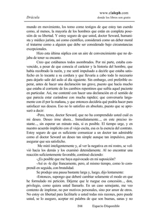 www.elaleph.com 
Drácula donde los libros son gratis 
mundo en movimiento, los tomo como testigos de que estoy tan cuerdo 
como, al menos, la mayoría de los hombres que están en completa pose-sión 
de su libertad. Y estoy seguro de que usted, doctor Seward, humani-sta 
y médico jurista, así como científico, considerará como un deber moral 
el tratarme como a alguien que debe ser considerado bajo circunstancias 
excepcionales. 
Hizo esta última súplica con un aire de convencimiento que no de-jaba 
de tener su encanto. 
Creo que estábamos todos asombrados. Por mi parte, estaba con-vencido, 
a pesar de que conocía el carácter y la historia del hombre, que 
había recobrado la razón, y me sentí impulsado a decirle que estaba satis-fecho 
en lo tocante a su cordura y que llevaría a cabo todo lo necesario 
para dejarlo salir del asilo al día siguiente. Sin embargo, creí preferible es-perar, 
antes de hacer una declaración tan grave, puesto que hacía mucho 
que estaba al corriente de los cambios repentinos que sufría aquel paciente 
en particular. Así, me contenté con hacer una declaración en el sentido de 
que parecía estar curándose con mucha rapidez; que conversaría larga-mente 
con él por la mañana, y que entonces decidiría qué podría hacer para 
satisfacer sus deseos. Eso no lo satisfizo en absoluto, puesto que se apre-suró 
a decir: 
-Pero, temo, doctor Seward, que no ha comprendido usted cuál es 
mi deseo. Deseo irme ahora... Inmediatamente..., en este preciso in-stante..., 
sin esperar un minuto más, si es posible. El tiempo urge, y en 
nuestro acuerdo implícito con el viejo escita, esa es la esencia del contrato. 
Estoy seguro de que es suficiente comunicar a un doctor tan admirable 
como el doctor Seward un deseo tan simple aunque tan impulsivo, para 
asegurar que sea satisfecho. 
Me miró inteligentemente y, al ver la negativa en mi rostro, se vol-vió 
hacia los demás y los examinó detenidamente. Al no encontrar una 
reacción suficientemente favorable, continuó diciendo: 
-¿Es posible que me haya equivocado en mi suposición? 
-Así es -le dije francamente, pero, al mismo tiempo, como lo com-prendí 
en seguida, con brutalidad. 
Se produjo una pausa bastante larga y, luego, dijo lentamente: 
-Entonces, supongo que deberé cambiar solamente el modo en que 
he formulado mi petición. Déjeme que le ruegue esa concesión..., don, 
privilegio, como quiera usted llamarlo. En un caso semejante, me veo 
contento de implorar, no por motivos personales, sino por amor de otros. 
No estoy en libertad para facilitarle a usted todas mis razones, pero puede 
usted, se lo aseguro, aceptar mi palabra de que son buenas, sanas y no 
244 Espacio Disponible 
 
