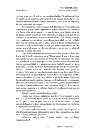 www.elaleph.com 
Bram Stoker donde los libros son gratis 
egoístas, y que proceden de un alto sentido del deber. Si pudiera usted mi-rar 
dentro de mi corazón, señor, aprobaría de manera irrestricta los sen-timientos 
que me animan. Además, me contaría usted entre los mejores y 
245 Espacio Disponible 
los más sinceros de sus amigos. 
Nuevamente nos miró con ansiedad. Tenía el convencimiento cada 
vez mayor de que su cambio repentino de método intelectual era solamente 
otra forma o fase de su locura y, por consiguiente, tomé la determinación 
de dejarlo hablar todavía un poco, sabiendo por experiencia que, al fin, 
como todos los lunáticos, se denunciaría él mismo. Van Helsing lo estaba 
observando con una mirada de extraordinaria intensidad, con sus pobladas 
cejas casi en contacto una con la otra, a causa de la fija concentración de 
su mirada. Le dijo a Renfield en un tono que no me sorprendió en ese mo-mento, 
pero sí al pensar en ello más adelante..., puesto que era el de al-guien 
que se dirigía a un igual: 
-¿No puede usted decirnos francamente cuáles son sus razones para 
desear salir del asilo esta misma noche? Estoy seguro de que si desea usted 
satisfacerme incluso a mí, que soy un extranjero sin prejuicios y que tengo 
la costumbre de aceptar todo tipo de ideas, el doctor Seward le concederá, 
bajo su responsabilidad, el privilegio que desea. Renfield sacudió la cabeza 
tristemente y con una expresión de enorme sentimiento. El profesor siguió 
diciendo: -Vamos, señor mío, piénselo bien. Pretende usted gozar del 
privilegio de la razón en su más alto grado, puesto que trata usted de im-presionarnos 
con su capacidad para razonar. Hace usted algo cuya cordura 
tenemos derecho a poner en duda, debido a que no ha sido todavía dado 
de alta del tratamiento médico a causa de un defecto mental precisamente. 
Si no nos ayuda usted a escoger lo más razonable, ¿cómo quiere usted que 
llevemos a cabo los deberes que usted mismo nos ha fijado? Sería conven-iente 
que nos ayudara, y si podemos hacerlo, lo ayudaremos para que sus 
deseos sean satisfechos. 
Renfield volvió a sacudir la cabeza, y dijo: 
-Doctor van Helsing, nada tengo que decir. Su argumento es com-pleto 
y si tuviera libertad para hablar, no dudaría ni un solo momento en 
hacerlo, pero no soy yo quien tiene que decidir en ese asunto. Lo único 
que puedo hacer es pedirles que confíen en mí. Si me niegan esa confianza, 
la responsabilidad no será mía. 
Creí que era el momento de poner fin a aquella escena, que se es-taba 
tornando demasiado cómicamente grave. Por consiguiente, me dirigí 
hacia la puerta, al tiempo que decía: 
-Vámonos, amigos míos. Tenemos muchas cosas que hacer. 
¡Buenas noches! 
 