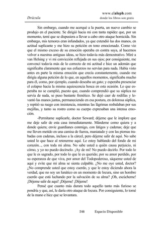 www.elaleph.com 
Drácula donde los libros son gratis 
Sin embargo, cuando me acerqué a la puerta, un nuevo cambio se 
produjo en el paciente. Se dirigió hacia mi con tanta rapidez que, por un 
momento, temí que se dispusiera a llevar a cabo otro ataque homicida. Sin 
embargo, mis temores eran infundados, ya que extendió las dos manos, en 
actitud suplicante y me hizo su petición en tono emocionado. Como vio 
que el mismo exceso de su emoción operaba en contra suya, al hacernos 
volver a nuestras antiguas ideas, se hizo todavía más demostrativo. Miré a 
van Helsing y vi mi convicción reflejada en sus ojos; por consiguiente, me 
convencí todavía más de lo correcto de mi actitud e hice un ademán que 
significaba claramente que sus esfuerzos no servían para nada. Había visto 
antes en parte la misma emoción que crecía constantemente, cuando me 
dirigía alguna petición de lo que, en aquellos momentos, significaba mucho 
para él, como, por ejemplo, cuando deseaba un gato; y esperaba presenciar 
el colapso hacia la misma aquiescencia hosca en esta ocasión. Lo que es-peraba 
no se cumplió, puesto que, cuando comprendió que su súplica no 
servía de nada, se puso bastante frenético. Se dejó caer de rodillas y le-vantó 
las manos juntas, permaneciendo en esa postura, en dolorosa súplica, 
y repitió su ruego con insistencia, mientras las lágrimas resbalaban por sus 
mejillas, y tanto su rostro como su cuerpo expresaban una intensa emo-ción. 
-Permítame suplicarle, doctor Seward; déjeme que le implore que 
me deje salir de esta casa inmediatamente. Mándeme como quiera y a 
donde quiera; envíe guardianes conmigo, con látigos y cadenas; deje que 
me lleven metido en una camisa de fuerza, maniatado y con las piernas tra-badas 
con cadenas, incluso a la cárcel, pero déjeme salir de aquí. No sabe 
usted lo que hace al retenerme aquí. Le estoy hablando del fondo de mi 
corazón..., con toda mi alma. No sabe usted a quién causa perjuicio, ni 
cómo, y yo no puedo decírselo. ¡Ay de mí! No puedo decirlo. Por todo lo 
que le es sagrado, por todo lo que le es querido; por su amor perdido, por 
su esperanza de que viva, por amor del Todopoderoso, sáqueme usted de 
aquí y evite que mi alma se sienta culpable. ¿No me oye usted, doctor? 
¿No comprende usted que estoy cuerdo, y que le estoy diciendo ahora la 
verdad, que no soy un lunático en un momento de locura, sino un hombre 
cuerdo que está luchando por la salvación de su alma? ¡Oh, escúcheme! 
¡Déjeme salir de aquí! ¡Déjeme! ¡Déjeme! 
Pensé que cuanto más durara todo aquello tanto más furioso se 
pondría y que, así, le daría otro ataque de locura. Por consiguiente, lo tomé 
de la mano e hice que se levantara. 
246 Espacio Disponible 
 