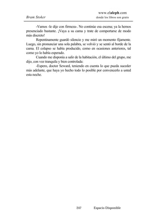 www.elaleph.com 
Bram Stoker donde los libros son gratis 
-Vamos -le dije con firmeza-. No continúe esa escena; ya la hemos 
presenciado bastante. ¡Vaya a su cama y trate de comportarse de modo 
más discreto! 
Repentinamente guardó silencio y me miró un momento fijamente. 
Luego, sin pronunciar una sola palabra, se volvió y se sentó al borde de la 
cama. El colapso se había producido, como en ocasiones anteriores, tal 
como yo lo había esperado. 
Cuando me disponía a salir de la habitación, el último del grupo, me 
dijo, con voz tranquila y bien controlada: 
-Espero, doctor Seward, teniendo en cuenta lo que pueda suceder 
más adelante, que haya yo hecho todo lo posible por convencerlo a usted 
esta noche. 
247 Espacio Disponible 
 