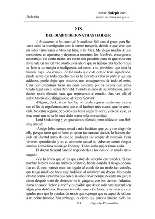 www.elaleph.com 
Drácula donde los libros son gratis 
XIX 
DEL DIARIO DE JONATHAN HARKER 
1 de octubre, a las cinco de la mañana. Salí con el grupo para lle-var 
a cabo la investigación con la mente tranquila, debido a que creo que 
no había visto nunca a Mina tan firme y tan bien. Me alegro mucho de que 
consintiera en apartarse y dejarnos a nosotros, los hombres, encargarnos 
del trabajo. En cierto modo, era como una pesadilla para mí que estuviera 
mezclada en tan terrible asunto, pero ahora que su trabajo está hecho y que 
se debe a su energía e inteligencia, así como a su previsión, que toda la 
historia haya sido reunida, de tal modo que cada detalle tiene significado, 
puede sentir con todo derecho que ya ha llevado a cabo su parte y que, en 
adelante, puede dejar que nosotros nos encarguemos de todo el resto. 
Creo que estábamos todos un poco molestos por la escena que había 
tenido lugar con el señor Renfield. Cuando salimos de su habitación, guar-damos 
todos silencio hasta que regresamos al estudio. Una vez allí, el 
señor Morris dijo, dirigiéndose al doctor Seward: 
-Dígame, Jack, si ese hombre no estaba representando una escena 
con el fin de engañarnos, creo que es el lunático más cuerdo que he cono-cido. 
No estoy seguro, pero creo que tenía algún fin serio, y en ese caso, es 
muy cruel que no se le haya dado ni una sola oportunidad. 
Lord Godalming y yo guardamos silencio, pero el doctor van Hel-sing 
añadió: 
-Amigo John, conoce usted a más lunáticos que yo, y me alegro de 
ello, porque temo que si fuera yo quien tuviera que decidir, lo hubiera de-jado 
en libertad antes de que se produjera ese ataque de neurosis. Pero 
vivimos aprendiendo y en el momento actual no debemos correr riesgos 
inútiles, como diría mi amigo Quincey. Todos están mejor como están. 
El doctor Seward pareció responderles a los dos de un modo preo-cupado: 
-Yo lo único que sé es que estoy de acuerdo con ustedes. Si ese 
hombre hubiera sido un lunático ordinario, habría corrido el riesgo de con-fiar 
en él, pero parece estar tan ligado al conde de un modo tan extraño, 
que tengo miedo de hacer algo indebido al satisfacer sus deseos. No puedo 
olvidar cómo suplicaba casi con el mismo fervor porque deseaba un gato, y 
cómo después trató de destrozarme la garganta con los dientes. Además, 
llamó al conde "señor y amo" y es posible que desee salir para ayudarlo en 
algún plan diabólico. Esa cosa horrible tiene a los lobos, a las ratas y a sus 
iguales para que lo ayuden, de modo que supongo que es capaz de utilizar 
a un pobre lunático. Sin embargo, es cierto que parecía sincero. Sólo es- 
248 Espacio Disponible 
 