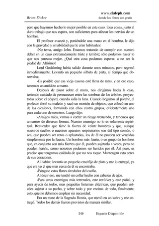www.elaleph.com 
Bram Stoker donde los libros son gratis 
pero que hayamos hecho lo mejor posible en este caso. Esas cosas, junto al 
duro trabajo que nos espera, son suficientes para afectar los nervios de un 
hombre. 
El profesor avanzó y, poniéndole una mano en el hombro, le dijo 
con la gravedad y amabilidad que le eran habituales: 
-No tema, amigo John. Estamos tratando de cumplir con nuestro 
deber en un caso extremadamente triste y terrible; sólo podemos hacer lo 
que nos parezca mejor. ¿Qué otra cosa podemos esperar, a no ser la 
piedad del Altísimo? 
Lord Godalming había salido durante unos minutos, pero regresó 
inmediatamente. Levantó un pequeño silbato de plata, al tiempo que ob-servaba: 
-Es posible que esa vieja casona esté llena de ratas, y en ese caso, 
249 Espacio Disponible 
tenemos un antídoto a mano. 
Después de pasar sobre el muro, nos dirigimos hacia la casa, 
teniendo cuidado de permanecer entre las sombras de los árboles, proyec-tadas 
sobre el césped, cuando salía la luna. Cuando llegamos al porche, el 
profesor abrió su maletín y sacó un montón de objetos, que colocó en uno 
de los escalones, formando con ellos cuatro grupos, evidentemente uno 
para cada uno de nosotros. Luego dijo: 
-Amigos míos, vamos a correr un riesgo tremendo, y tenemos que 
armarnos de diversas formas. Nuestro enemigo no lo es solamente espiri-tual. 
Recuerden que tiene la fuerza de veinte hombres y que, aunque 
nuestros cuellos o nuestros aparatos respiratorios son del tipo común, o 
sea, que pueden ser rotos o aplastados, los de él no pueden ser vencidos 
simplemente por la fuerza. Un hombre más fuerte, o un grupo de hombres 
que, en conjunto son más fuertes que él, pueden sujetarlo a veces, pero no 
pueden herirlo, como nosotros podemos ser heridos por él. Así pues, es 
preciso que tengamos cuidado de que no nos toque. Mantengan esto cerca 
de sus corazones. 
Al hablar, levantó un pequeño crucifijo de plata y me lo entregó, ya 
que era yo el que más cerca de él se encontraba. 
-Póngase estas flores alrededor del cuello. 
Al decir eso, me tendió un collar hecho con cabezas de ajos. 
-Para otros enemigos más terrenales, este revólver y este puñal, y 
para ayuda de todos, esas pequeñas linternas eléctricas, que pueden ust-edes 
sujetar a su pecho, y sobre todo y por encima de todo, finalmente, 
esto, que no debemos emplear sin necesidad. 
Era un trozo de la Sagrada Hostia, que metió en un sobre y me en-tregó. 
Todos los demás fueron provistos de manera similar. 
 