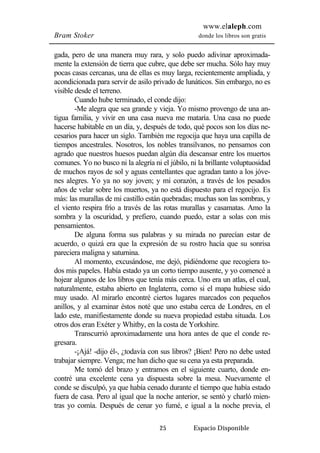 www.elaleph.com 
Bram Stoker donde los libros son gratis 
gada, pero de una manera muy rara, y solo puedo adivinar aproximada-mente 
la extensión de tierra que cubre, que debe ser mucha. Sólo hay muy 
pocas casas cercanas, una de ellas es muy larga, recientemente ampliada, y 
acondicionada para servir de asilo privado de lunáticos. Sin embargo, no es 
visible desde el terreno. 
Cuando hube terminado, el conde dijo: 
-Me alegra que sea grande y vieja. Yo mismo provengo de una an-tigua 
familia, y vivir en una casa nueva me mataría. Una casa no puede 
hacerse habitable en un día, y, después de todo, qué pocos son los días ne-cesarios 
para hacer un siglo. También me regocija que haya una capilla de 
tiempos ancestrales. Nosotros, los nobles transilvanos, no pensamos con 
agrado que nuestros huesos puedan algún día descansar entre los muertos 
comunes. Yo no busco ni la alegría ni el júbilo, ni la brillante voluptuosidad 
de muchos rayos de sol y aguas centellantes que agradan tanto a los jóve-nes 
alegres. Yo ya no soy joven; y mi corazón, a través de los pesados 
años de velar sobre los muertos, ya no está dispuesto para el regocijo. Es 
más: las murallas de mi castillo están quebradas; muchas son las sombras, y 
el viento respira frío a través de las rotas murallas y casamatas. Amo la 
sombra y la oscuridad, y prefiero, cuando puedo, estar a solas con mis 
pensamientos. 
De alguna forma sus palabras y su mirada no parecían estar de 
acuerdo, o quizá era que la expresión de su rostro hacía que su sonrisa 
pareciera maligna y saturnina. 
Al momento, excusándose, me dejó, pidiéndome que recogiera to-dos 
mis papeles. Había estado ya un corto tiempo ausente, y yo comencé a 
hojear algunos de los libros que tenía más cerca. Uno era un atlas, el cual, 
naturalmente, estaba abierto en Inglaterra, como si el mapa hubiese sido 
muy usado. Al mirarlo encontré ciertos lugares marcados con pequeños 
anillos, y al examinar éstos noté que uno estaba cerca de Londres, en el 
lado este, manifiestamente donde su nueva propiedad estaba situada. Los 
otros dos eran Exéter y Whitby, en la costa de Yorkshire. 
Transcurrió aproximadamente una hora antes de que el conde re-gresara. 
-¡Ajá! -dijo él-, ¿todavía con sus libros? ¡Bien! Pero no debe usted 
trabajar siempre. Venga; me han dicho que su cena ya esta preparada. 
Me tomó del brazo y entramos en el siguiente cuarto, donde en-contré 
una excelente cena ya dispuesta sobre la mesa. Nuevamente el 
conde se disculpó, ya que había cenado durante el tiempo que había estado 
fuera de casa. Pero al igual que la noche anterior, se sentó y charló mien-tras 
yo comía. Después de cenar yo fumé, e igual a la noche previa, el 
25 Espacio Disponible 
 