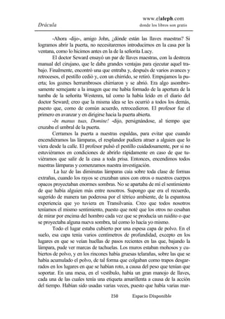 www.elaleph.com 
Drácula donde los libros son gratis 
-Ahora -dijo-, amigo John, ¿dónde están las llaves maestras? Si 
logramos abrir la puerta, no necesitaremos introducirnos en la casa por la 
ventana, como lo hicimos antes en la de la señorita Lucy. 
El doctor Seward ensayó un par de llaves maestras, con la destreza 
manual del cirujano, que le daba grandes ventajas para ejecutar aquel tra-bajo. 
Finalmente, encontró una que entraba y, después de varios avances y 
retrocesos, el pestillo cedió y, con un chirrido, se retiró. Empujamos la pu-erta; 
los goznes herrumbrosos chirriaron y se abrió. Era algo asombro-samente 
semejante a la imagen que me había formado de la apertura de la 
tumba de la señorita Westenra, tal como la había leído en el diario del 
doctor Seward; creo que la misma idea se les ocurrió a todos los demás, 
puesto que, como de común acuerdo, retrocedieron. El profesor fue el 
primero en avanzar y en dirigirse hacia la puerta abierta. 
-In manus tuas, Domine! -dijo, persignándose, al tiempo que 
250 Espacio Disponible 
cruzaba el umbral de la puerta. 
Cerramos la puerta a nuestras espaldas, para evitar que cuando 
encendiéramos las lámparas, el resplandor pudiera atraer a alguien que lo 
viera desde la calle. El profesor pulsó el pestillo cuidadosamente, por si no 
estuviéramos en condiciones de abrirlo rápidamente en caso de que tu-viéramos 
que salir de la casa a toda prisa. Entonces, encendimos todos 
nuestras lámparas y comenzamos nuestra investigación. 
La luz de las diminutas lámparas caía sobre toda clase de formas 
extrañas, cuando los rayos se cruzaban unos con otros o nuestros cuerpos 
opacos proyectaban enormes sombras. No se apartaba de mí el sentimiento 
de que había alguien más entre nosotros. Supongo que era el recuerdo, 
sugerido de manera tan poderosa por el tétrico ambiente, de la espantosa 
experiencia que yo tuviera en Transilvania. Creo que todos nosotros 
teníamos el mismo sentimiento, puesto que noté que los otros no cesaban 
de mirar por encima del hombro cada vez que se producía un ruidito o que 
se proyectaba alguna nueva sombra, tal como lo hacía yo mismo. 
Todo el lugar estaba cubierto por una espesa capa de polvo. En el 
suelo, esa capa tenía varios centímetros de profundidad, excepto en los 
lugares en que se veían huellas de pasos recientes en las que, bajando la 
lámpara, pude ver marcas de tachuelas. Los muros estaban mohosos y cu-biertos 
de polvo, y en los rincones había gruesas telarañas, sobre las que se 
había acumulado el polvo, de tal forma que colgaban como trapos desgar-rados 
en los lugares en que se habían roto, a causa del peso que tenían que 
soportar. En una mesa, en el vestíbulo, había un gran manojo de llaves, 
cada una de las cuales tenía una etiqueta amarillenta a causa de la acción 
del tiempo. Habían sido usadas varias veces, puesto que había varias mar- 
 