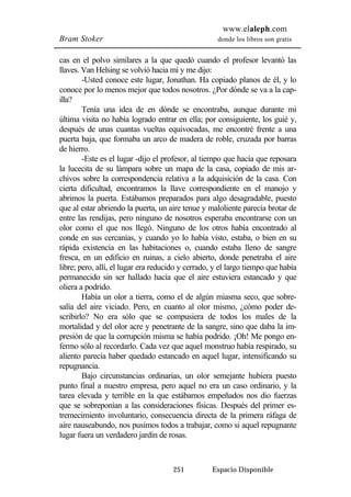 www.elaleph.com 
Bram Stoker donde los libros son gratis 
cas en el polvo similares a la que quedó cuando el profesor levantó las 
llaves. Van Helsing se volvió hacia mí y me dijo: 
-Usted conoce este lugar, Jonathan. Ha copiado planos de él, y lo 
conoce por lo menos mejor que todos nosotros. ¿Por dónde se va a la cap-illa? 
Tenía una idea de en dónde se encontraba, aunque durante mi 
última visita no había logrado entrar en ella; por consiguiente, los guié y, 
después de unas cuantas vueltas equivocadas, me encontré frente a una 
puerta baja, que formaba un arco de madera de roble, cruzada por barras 
de hierro. 
-Este es el lugar -dijo el profesor, al tiempo que hacía que reposara 
la lucecita de su lámpara sobre un mapa de la casa, copiado de mis ar-chivos 
sobre la correspondencia relativa a la adquisición de la casa. Con 
cierta dificultad, encontramos la llave correspondiente en el manojo y 
abrimos la puerta. Estábamos preparados para algo desagradable, puesto 
que al estar abriendo la puerta, un aire tenue y maloliente parecía brotar de 
entre las rendijas, pero ninguno de nosotros esperaba encontrarse con un 
olor como el que nos llegó. Ninguno de los otros había encontrado al 
conde en sus cercanías, y cuando yo lo había visto, estaba, o bien en su 
rápida existencia en las habitaciones o, cuando estaba lleno de sangre 
fresca, en un edificio en ruinas, a cielo abierto, donde penetraba el aire 
libre; pero, allí, el lugar era reducido y cerrado, y el largo tiempo que había 
permanecido sin ser hallado hacía que el aire estuviera estancado y que 
oliera a podrido. 
Había un olor a tierra, como el de algún miasma seco, que sobre-salía 
del aire viciado. Pero, en cuanto al olor mismo, ¿cómo poder de-scribirlo? 
No era sólo que se compusiera de todos los males de la 
mortalidad y del olor acre y penetrante de la sangre, sino que daba la im-presión 
de que la corrupción misma se había podrido. ¡Oh! Me pongo en-fermo 
sólo al recordarlo. Cada vez que aquel monstruo había respirado, su 
aliento parecía haber quedado estancado en aquel lugar, intensificando su 
repugnancia. 
Bajo circunstancias ordinarias, un olor semejante hubiera puesto 
punto final a nuestro empresa, pero aquel no era un caso ordinario, y la 
tarea elevada y terrible en la que estábamos empeñados nos dio fuerzas 
que se sobreponían a las consideraciones físicas. Después del primer es-tremecimiento 
involuntario, consecuencia directa de la primera ráfaga de 
aire nauseabundo, nos pusimos todos a trabajar, como si aquel repugnante 
lugar fuera un verdadero jardín de rosas. 
251 Espacio Disponible 
 