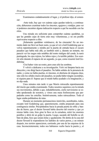 www.elaleph.com 
Drácula donde los libros son gratis 
Examinamos cuidadosamente el lugar, y el profesor dijo, al comen-zar: 
-Ante todo, hay que ver cuántas cajas quedan todavía; a continua-ción, 
deberemos examinar todos los rincones, agujeros y rendijas, para ver 
si podemos encontrar alguna indicación respecto a qué ha sucedido con las 
otras. 
Una mirada era suficiente para comprobar cuántas quedaban, ya 
que las grandes cajas de tierra eran muy voluminosas, y no era posible 
equivocarse respecto a ellas. 
¡Solamente quedaban veintinueve, de las cincuenta! En un mo-mento 
dado me llevé un buen susto, ya que al ver a lord Godalming que se 
volvía repentinamente y miraba por la puerta de entrada hacia el oscuro 
pasadizo que había más allá, yo también miré y, durante un instante, me 
pareció ver los rasgos más notables del rostro maligno del conde, la nariz 
puntiaguda, los ojos rojizos, los labios rojos y la terrible palidez. Eso ocur-rió 
sólo durante el espacio de un segundo, ya que, como resumió lord Go-dalming: 
-Creí haber visto un rostro, pero eran sólo las sombras. 
Y volvió a dedicarse a su investigación. Volví mi lámpara hacia esa 
dirección y me dirigí hacia el pasadizo. No había señales de la presencia de 
nadie, y como no había puertas, ni rincones, ni aberturas de ninguna clase, 
sino sólo los sólidos muros del pasadizo, no podía haber ningún escondrijo, 
ni siquiera para él. Supuse que el miedo había ayudado a la imaginación, y 
no dije nada. 
Unos minutos más tarde vi que Morris retrocedía repentinamente 
del rincón que estaba examinando. Todos nosotros seguimos con la mirada 
sus movimientos, debido a que, indudablemente, cierto nerviosismo se es-taba 
apoderando de nosotros, y vimos una masa fosforescente que par-padeaba 
como las estrellas. Instintivamente, todos retrocedimos. Todo el 
252 Espacio Disponible 
lugar estaba poblándose de ratas. 
Durante un momento permanecimos inmóviles, asombrados, todos, 
excepto lord Godalming que, aparentemente, estaba preparado para una 
contingencia similar. Precipitándose hacia la pesada puerta de roble y ban-das 
de hierro, que el doctor Seward había descrito del exterior y que yo 
mismo había visto, hizo girar la llave en la cerradura, retiró los enormes 
pestillos y abrió de un golpe la puerta. Luego, sacando del bolsillo su sil-bato 
de plata, hizo que sonara lenta y agudamente. De detrás de la casa del 
doctor Seward le respondieron los ladridos de varios perros, y un minuto 
después, tres terriers aparecieron, corriendo, por una de las esquinas de la 
casa. Inconscientemente, todos nos habíamos vuelto hacia la puerta y, al 
 