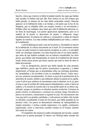www.elaleph.com 
Bram Stoker donde los libros son gratis 
hacerlo, vimos que el polvo se había levantado mucho; las cajas que habían 
sido sacadas, lo habían sido por allá. Pero incluso en un solo minuto que 
había pasado, el número de las ratas había aumentado mucho. Parecían 
aparecer en la habitación todas a un tiempo, a tal punto que la luz de las 
lámparas, que se reflejaba sobre sus cuerpos oscuros y en movimiento y 
brillaba sobre sus malignos ojos, hacía que toda la habitación pareciera es-tar 
llena de luciérnagas. Los perros aparecieron rápidamente, pero en el 
umbral de la puerta se detuvieron de pronto y olfatearon; luego, 
simultáneamente, levantaron las cabezas y comenzaron a aullar de manera 
lúgubre en extremo. Las ratas estaban multiplicándose por miles, y salimos 
de la habitación. 
Lord Godalming levantó a uno de los perros y, llevándolo al interior 
de la habitación, lo colocó suavemente en el suelo. En el momento mismo 
en que sus patas tocaron el suelo pareció recuperar su valor y se precipitó 
sobre sus enemigos naturales. Las ratas huyeron ante él con tanta rapidez, 
que antes de que hubiera acabado con un número considerable, los otros 
perros, que habían sido transportados al centro de la habitación del mismo 
modo, tenían pocas presas que hacer, puesto que toda la masa de ratas se 
había desvanecido. 
Con su desaparición, pareció que había dejado de estar presente 
algo diabólico, puesto que los perros comenzaron a juguetear y a ladrar 
alegremente, al tiempo que se precipitaban sobre sus enemigos postrados, 
los zarandeaban y los enviaban al aire en sacudidas feroces. Todos noso-tros 
nos sentimos envalentonados. Ya fuera a causa de la purificación de la 
atmósfera de muerte, debido a que habíamos abierto la puerta de la capilla, 
o por el alivio que sentimos al encontrarnos ante la abertura, no lo sé; pero 
el caso es que la sombra del miedo pareció abandonarnos, como si fuera un 
sudario, y la ocasión de nuestra ida a la casa perdió parte de su tétrico sig-nificado, 
aunque no perdimos en absoluto nuestra resolución. Cerramos la 
puerta exterior, la atrancamos y corrimos los cerrojos; luego, llevando los 
perros con nosotros, comenzamos a registrar la casa. No encontramos otra 
cosa que polvo en grandes cantidades, y todo parecía no haber sido tocado 
en absoluto, exceptuando el rastro de mis pasos, que había quedado de mi 
primera visita. Los perros no demostraron síntomas de intranquilidad en 
ningún momento, e incluso cuando regresamos a la capilla, continuaron 
jugueteando, como si estuvieran cazando conejos en el bosque, durante 
una noche de verano. 
El resplandor del amanecer estaba irrumpiendo por levante, cuando 
salimos por la puerta principal. El doctor van Helsing había tomado del 
253 Espacio Disponible 
 