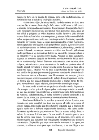 www.elaleph.com 
Drácula donde los libros son gratis 
manojo la llave de la puerta de entrada, cerró ésta cuidadosamente, se 
metió la llave en el bolsillo y se dirigió a nosotros. 
-Hasta ahora -dijo-, la noche ha sido verdaderamente un éxito para 
nosotros. No hemos recibido ningún daño, como hubiéramos podido temer 
y, además, hemos podido cerciorarnos de qué número de cajas falta. Sobre 
todo, me alegro mucho de que este primer paso que hemos dado, quizá el 
más difícil y peligroso de todos, hayamos podido llevarlo a cabo sin que 
nuestra dulce señora Mina nos acompañara, y sin que hubiera necesidad de 
turbar sus pensamientos, tanto más cuanto que estaría despierta y dormida 
pensando en visiones, ruidos y olores que nunca podría olvidar. Asimismo, 
hemos aprendido una lección, si es que podemos decirlo a particulari: que 
las bestias que están a las órdenes del conde no son, sin embargo, dóciles al 
espíritu del conde, puesto que esas ratas acudirían a su llamado, del mismo 
modo que llamó a los lobos desde la torre de su castillo, para que saliera a 
su encuentro y al de aquella pobre madre. Aunque las ratas acudieron, 
huyeron un momento después en desorden, ante la presencia de los perri-tos 
de nuestro amigo Arthur. Tenemos ante nosotros otros asuntos, otros 
peligros y otros temores; y ese monstruo no ha usado sus poderes sobre el 
mundo animal por última o única vez esta noche. Sea que se haya ido a 
algún otro lugar... ¡Bueno! Nos ha dado la oportunidad de dar "jaque" en 
esta partida de ajedrez que estamos jugando en nombre del bien de las al-mas 
humanas. Ahora, volvamos a casa. El amanecer esta ya cerca, y tene-mos 
razones para sentirnos contentos del trabajo de nuestra primera noche. 
Es posible que nos queden todavía muchos días y noches llenas de peli-gros, 
pero debemos seguir adelante, sin retroceder ante ningún riesgo. 
La casa estaba sumida en un profundo silencio cuando llegamos a 
ella, excepto por los gritos de alguna pobre criatura que estaba en una de 
las alas más alejadas y un sonido bajo y lastimero que salía de la habitación 
de Renfield. Indudablemente, el pobre hombre se estaba torturando, a la 
manera de los orates, con pensamientos innecesariamente dolorosos. 
Entré en mi habitación de puntillas y encontré a Mina dormida, res-pirando 
con tanta suavidad que tuve que aguzar el oído para captar el 
sonido. Parecía más pálida que de costumbre. Esperaba que la reunión de 
aquella noche no la hubiera impresionado demasiado. Me siento verda-deramente 
agradecido de que permanezca fuera de nuestro trabajo futuro e 
incluso de nuestras deliberaciones. Es una tensión demasiado grande para 
que la soporte una mujer. No pensaba así al principio, pero ahora sé 
mucho mejor a qué atenerme. Por consiguiente, me alegro de que eso haya 
sido resuelto. Es posible que haya cosas que la asustaran si las oyera, no 
obstante, ocultárselas sería peor que revelárselas, si es que llega a so- 
254 Espacio Disponible 
 